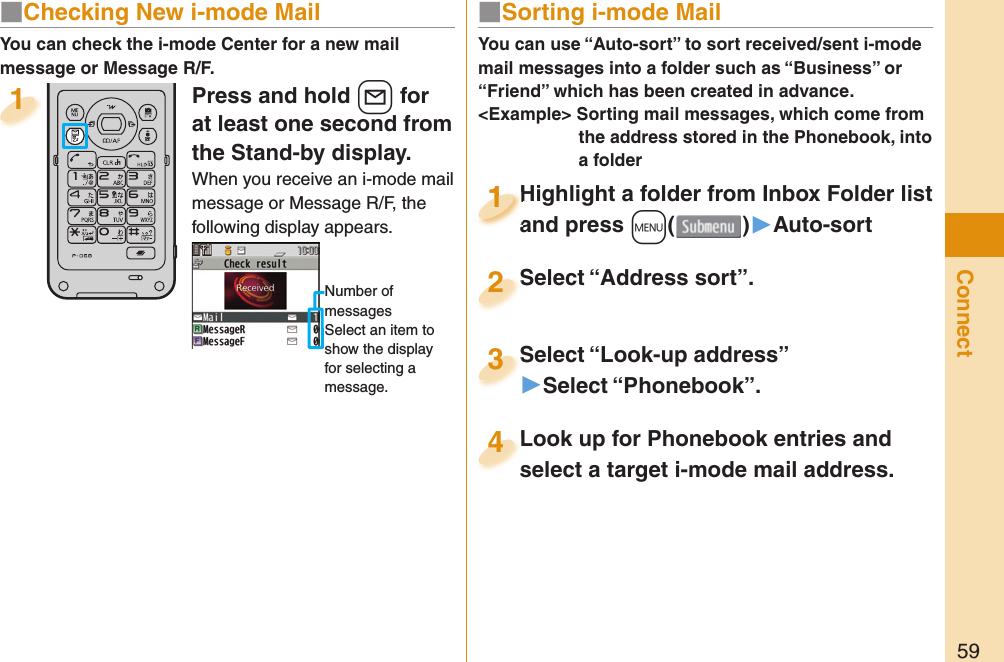 59ConnectPress and hold +l for at least one second from the Stand-by display.When you receive an i-mode mail message or Message R/F, the following display appears.Number of messagesSelect an item to show the display for selecting a message.1You can check the i-mode Center for a new mail message or Message R/F.■ Sorting i-mode MailYou can use “Auto-sort” to sort received/sent i-mode mail messages into a folder such as “Business” or “Friend” which has been created in advance.&lt;Example&gt; Sorting mail messages, which come from the address stored in the Phonebook, into a folderHighlight a folder from Inbox Folder list and press +m()▶Auto-sortHighlight a folder from Inbox Folder list and press 1Highlight a folder from Inbox Folder list and press 1111Select “Look-up address”▶Select “Phonebook”.Select “Look-up address”3Look up for Phonebook entries and select a target i-mode mail address. Look up for Phonebook entries and select a target i-mode mail address. 4Select “Address sort”.Select “Address sort”.2■ Checking New i-mode Mail