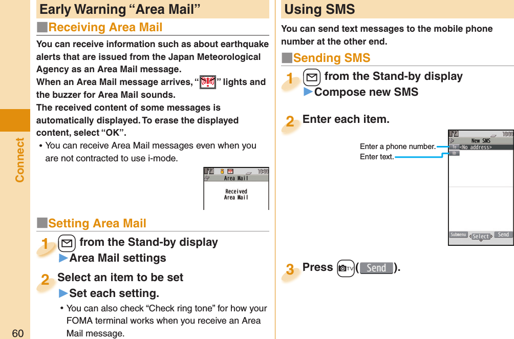 60ConnectYou can receive information such as about earthquake alerts that are issued from the Japan Meteorological Agency as an Area Mail message. When an Area Mail message arrives, “ ” lights and the buzzer for Area Mail sounds.The received content of some messages is automatically displayed. To erase the displayed content, select “OK”. ⿠You can receive Area Mail messages even when you are not contracted to use i-mode. Early Warning “ Area Mail” Using SMSYou can send text messages to the mobile phone number at the other end.Enter each item.Enter each item.2Enter a phone number.Enter text.l from the Stand-by display▶Compose new SMSl1Press +c( ).Press 3■ Sending SMS■Receiving Area Mail■Setting Area Mail+l from the Stand-by display▶Area Mail settings+l+1+l+1111Select an item to be set▶Set each setting. ⿠You can also check “Check ring tone” for how your FOMA terminal works when you receive an Area Mail message.Select an item to be set2