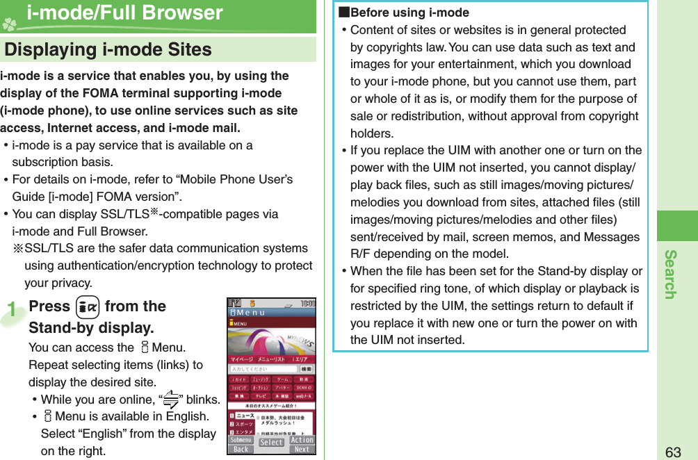 63Searchi-mode is a service that enables you, by using the display of the FOMA terminal supporting i-mode (i-mode phone), to use online services such as site access, Internet access, and i-mode mail. ⿠i-mode is a pay service that is available on a subscription basis. ⿠For details on i-mode, refer to “Mobile Phone User’s Guide [i-mode] FOMA version”. ⿠You can display SSL/TLS※-compatible pages via i-mode and Full Browser.※SSL/TLS are the safer data communication systems using authentication/encryption technology to protect your privacy.    Displaying i-mode Sites i-mode/Full BrowserPress +i from the Stand-by display.You can access the iMenu. Repeat selecting items (links) to display the desired site. ⿠While you are online, “ ” blinks. ⿠iMenu is available in English. Select “English” from the display on the right.Press Stand-by display.1 Before using i-mode ⿠Content of sites or websites is in general protected by copyrights law. You can use data such as text and images for your entertainment, which you download to your i-mode phone, but you cannot use them, part or whole of it as is, or modify them for the purpose of sale or redistribution, without approval from copyright holders. ⿠If you replace the UIM with another one or turn on the power with the UIM not inserted, you cannot display/play back ﬁ les, such as still images/moving pictures/melodies you download from sites, attached ﬁ les (still images/moving pictures/melodies and other ﬁ les) sent/received by mail, screen memos, and Messages R/F depending on the model. ⿠When the ﬁ le has been set for the Stand-by display or for speciﬁ ed ring tone, of which display or playback is restricted by the UIM, the settings return to default if you replace it with new one or turn the power on with the UIM not inserted.