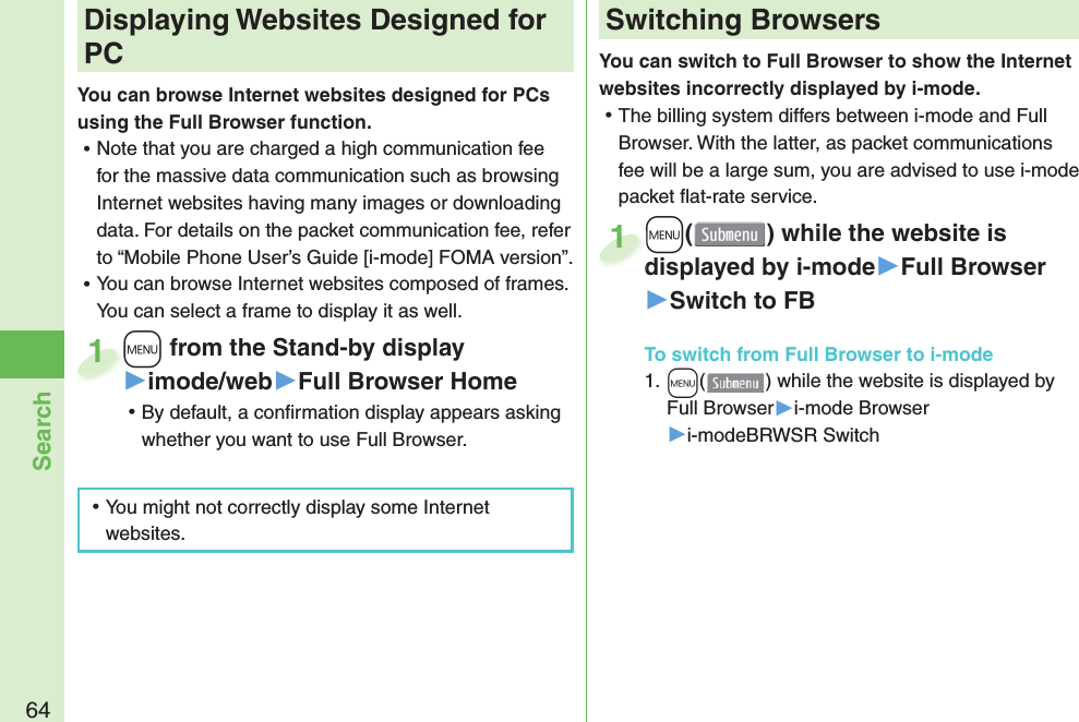 64SearchYou can switch to Full Browser to show the Internet websites incorrectly displayed by i-mode. 󱛡The billing system differs between i-mode and Full Browser. With the latter, as packet communications fee will be a large sum, you are advised to use i-mode packet ﬂ at-rate service.+m() while the website is displayed by i-mode▶Full Browser▶Switch to FB+m+displayed by i-mode1+m from the Stand-by display▶imode/web▶Full Browser Home 󱛡By default, a conﬁ rmation display appears asking whether you want to use Full Browser.+m+1 Displaying Websites Designed for PCYou can browse Internet websites designed for PCs using the Full Browser function. 󱛡Note that you are charged a high communication fee for the massive data communication such as browsing Internet websites having many images or downloading data. For details on the packet communication fee, refer to “Mobile Phone User’s Guide [i-mode] FOMA version”. 󱛡You can browse Internet websites composed of frames. You can select a frame to display it as well. 󱛡You might not correctly display some Internet websites.Switching BrowsersTo switch from Full Browser to i-mode1. +m() while the website is displayed by Full Browser▶i-mode Browser▶i-modeBRWSR Switch