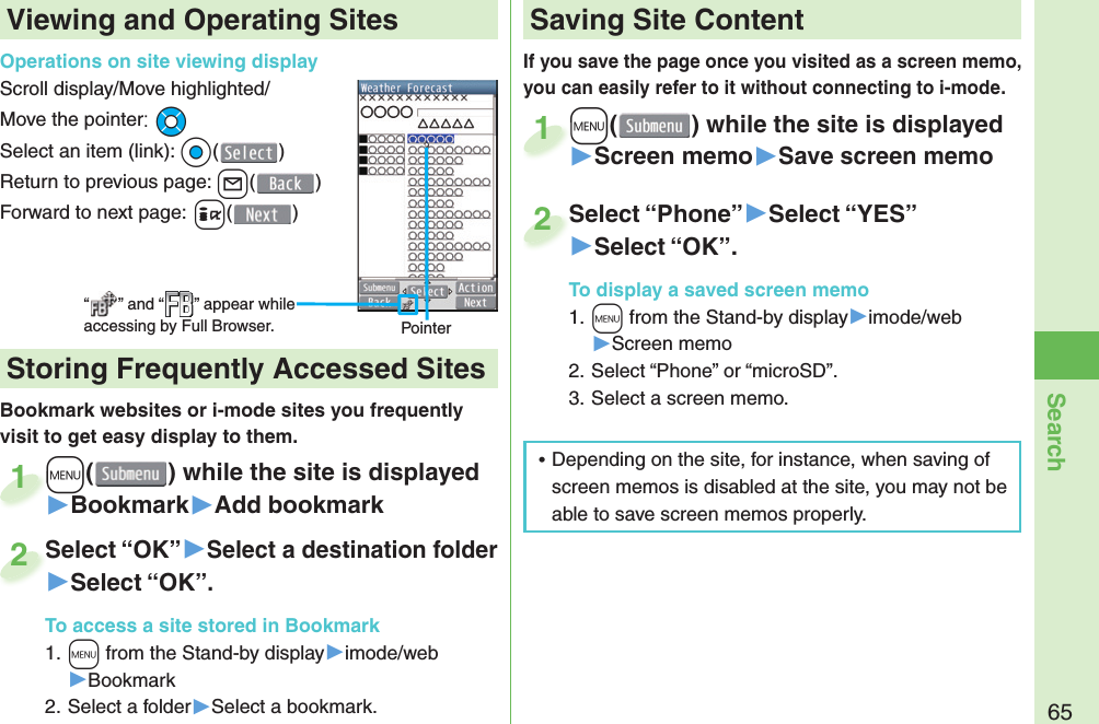 65SearchIf you save the page once you visited as a screen memo, you can easily refer to it without connecting to i-mode.+m() while the site is displayed▶Screen memo▶Save screen memo+m+1Select “Phone”▶Select “YES”▶Select “OK”.To display a saved screen memo1. +m from the Stand-by display▶imode/web▶Screen memo2. Select “Phone” or “microSD”.3. Select a screen memo.Select “Phone”2Viewing and Operating SitesOperations on site viewing displayScroll display/Move highlighted/Move the pointer: *MoSelect an item (link): *Oo()Return to previous page: +l()Forward to next page: +i()“ ” and “ ” appear while accessing by Full Browser. PointerBookmark websites or i-mode sites you frequently visit to get easy display to them. +m() while the site is displayed▶Bookmark▶Add bookmark+m+1Select “OK”▶Select a destination folder▶Select “OK”.To access a site stored in Bookmark1. +m from the Stand-by display▶imode/web▶Bookmark2. Select a folder▶Select a bookmark.Select “OK”2 Storing Frequently Accessed Sites Saving Site Content 󱛡Depending on the site, for instance, when saving of screen memos is disabled at the site, you may not be able to save screen memos properly.