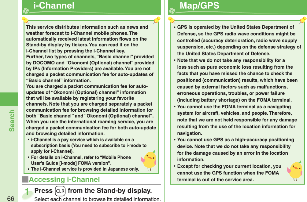 66Search  i-Channel■Accessing i-ChannelPress *r from the Stand-by display.Select each channel to browse its detailed information.Press Select each channel to browse its detailed information.1This service distributes information such as news and weather forecast to i-Channel mobile phones. The automatically received latest information ﬂ ows on the Stand-by display by tickers. You can read it on the i-Channel list by pressing the i-Channel key. Further, two types of channels, “Basic channel” provided by DOCOMO and “Okonomi (Optional) channel” provided by IPs (Information Providers) are available. You are not charged a packet communication fee for auto-updates of “Basic channel” information. You are charged a packet communication fee for auto-updates of “Okonomi (Optional) channel” information that will be available by registering your favorite channels. Note that you are charged separately a packet communication fee for browsing detailed information for both “Basic channel” and “Okonomi (Optional) channel”. When you use the international roaming service, you are charged a packet communication fee for both auto-update and browsing detailed information. ⿠i-Channel is a pay service which is available on a subscription basis (You need to subscribe to i-mode to apply for i-Channel). ⿠For details on i-Channel, refer to “Mobile Phone User’s Guide [i-mode] FOMA version”. ⿠The i-Channel service is provided in Japanese only.  Map/ GPS ⿠GPS is operated by the United States Department of Defense, so the GPS radio wave conditions might be controlled (accuracy deterioration, radio wave supply suspension, etc.) depending on the defense strategy of the United States Department of Defense. ⿠Note that we do not take any responsibility for a loss such as pure economic loss resulting from the facts that you have missed the chance to check the positioned (communication) results, which have been caused by external factors such as malfunctions, erroneous operations, troubles, or power failure (including battery shortage) on the FOMA terminal. ⿠You cannot use the FOMA terminal as a navigating system for aircraft, vehicles, and people. Therefore, note that we are not held responsible for any damage resulting from the use of the location information for navigation. ⿠You cannot use GPS as a high-accuracy positioning device. Note that we do not take any responsibility for the damage caused by an error in the location information. ⿠Except for checking your current location, you cannot use the GPS function when the FOMA terminal is out of the service area.