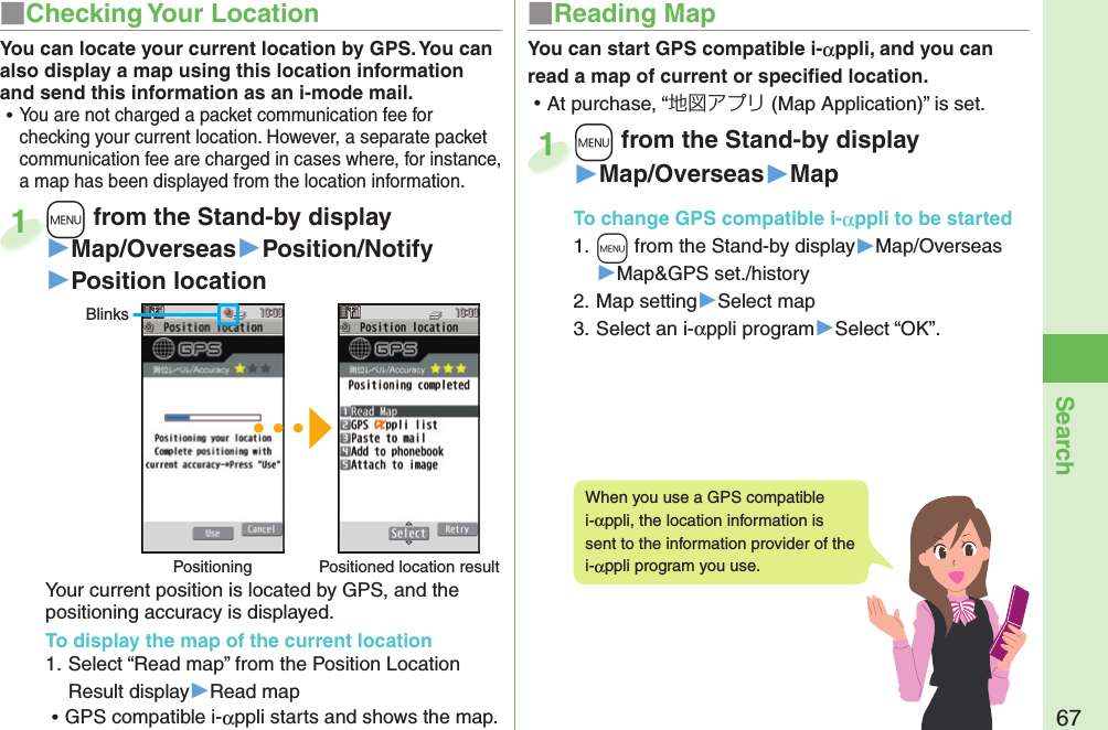 67Search+m from the Stand-by display▶Map/Overseas▶Position/Notify▶Position locationYour current position is located by GPS, and the positioning accuracy is displayed.To display the map of the current location1. Select “Read map” from the Position Location Result display▶Read map ⿠GPS compatible i-αppli starts and shows the map.+m+1BlinksPositioning Positioned location resultYou can locate your current location by GPS. You can also display a map using this location information and send this information as an i-mode mail. ⿠You are not charged a packet communication fee for checking your current location. However, a separate packet communication fee are charged in cases where, for instance, a map has been displayed from the location information.You can start GPS compatible i-αppli, and you can read a map of current or speciﬁ ed location. ⿠At purchase, “地図アプリ (Map Application)” is set.+m from the Stand-by display▶Map/Overseas▶MapTo change  GPS compatible i-αppli to be started1. +m from the Stand-by display▶Map/Overseas▶Map&amp;GPS set./history2. Map setting▶Select map3. Select an i-αppli program▶Select “OK”.+m+1When you use a GPS compatible i-αppli, the location information is sent to the information provider of the i-αppli program you use.■ Checking Your Location ■ Reading Map