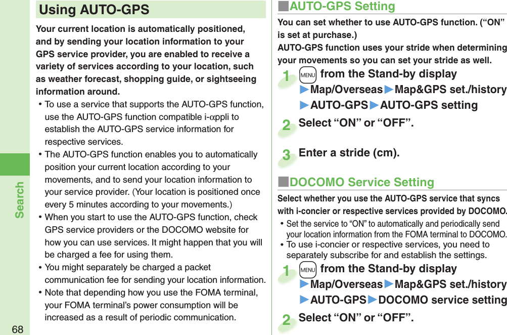 68SearchYour current location is automatically positioned, and by sending your location information to your GPS service provider, you are enabled to receive a variety of services according to your location, such as weather forecast, shopping guide, or sightseeing information around. ⿠To use a service that supports the AUTO-GPS function, use the AUTO-GPS function compatible i-αppli to establish the AUTO-GPS service information for respective services.  ⿠The AUTO-GPS function enables you to automatically position your current location according to your movements, and to send your location information to your service provider. (Your location is positioned once every 5 minutes according to your movements.) ⿠When you start to use the AUTO-GPS function, check GPS service providers or the DOCOMO website for how you can use services. It might happen that you will be charged a fee for using them. ⿠You might separately be charged a packet communication fee for sending your location information.  ⿠Note that depending how you use the FOMA terminal, your FOMA terminal’s power consumption will be increased as a result of periodic communication. Using  AUTO-GPS ■AUTO-GPS SettingYou can set whether to use AUTO-GPS function. (“ON” is set at purchase.)AUTO-GPS function uses your stride when determining your movements so you can set your stride as well.+m from the Stand-by display▶Map/Overseas▶Map&amp;GPS set./history▶AUTO-GPS▶AUTO-GPS setting+m+1Select “ON” or “OFF”.Select “ON” or “OFF”.2■DOCOMO Service SettingSelect whether you use the AUTO-GPS service that syncs with i-concier or respective services provided by DOCOMO. ⿠Set the service to “ON” to automatically and periodically send your location information from the FOMA terminal to DOCOMO. ⿠To use i-concier or respective services, you need to separately subscribe for and establish the settings. +m from the Stand-by display▶Map/Overseas▶Map&amp;GPS set./history▶AUTO-GPS▶DOCOMO service setting+m+1Select “ON” or “OFF”.Select “ON” or “OFF”.2Enter a stride (cm).Enter a stride (cm).3