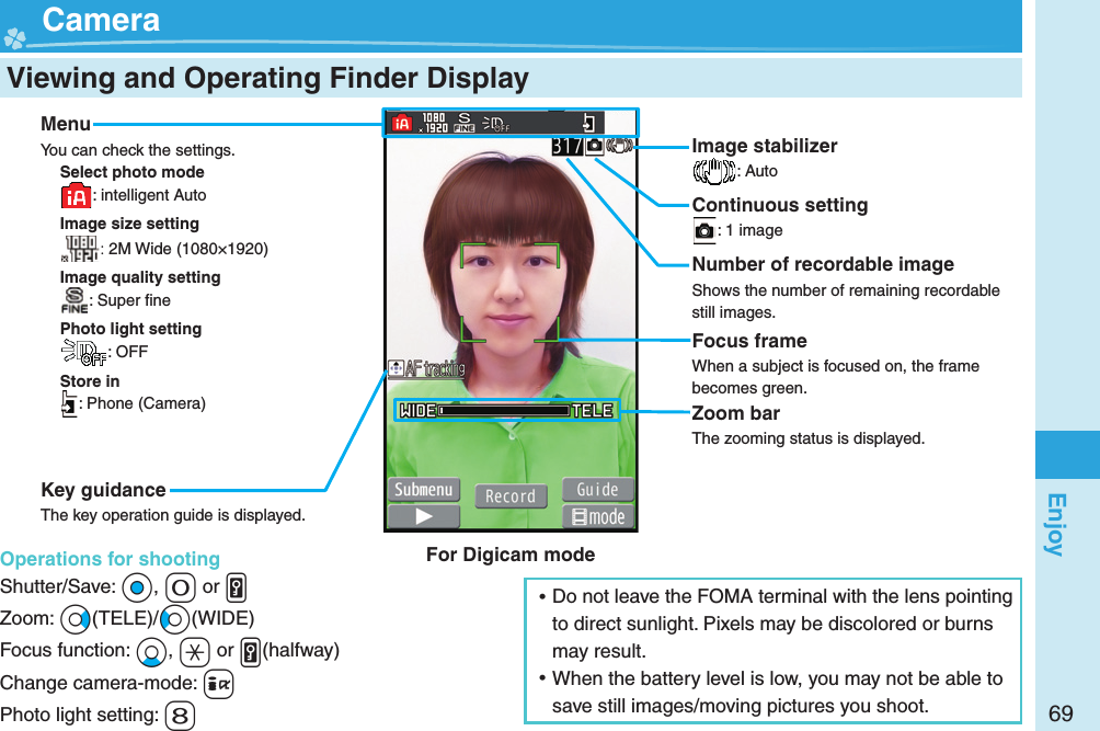 69Enjoy  Viewing and Operating Finder Display  CameraMenuYou can check the settings.Select photo mode: intelligent AutoImage size setting: 2M Wide (1080×1920)Image quality setting: Super ﬁ nePhoto light setting: OFFStore in: Phone (Camera)Key guidanceThe key operation guide is displayed.Operations for shootingShutter/Save: *Oo, +0 or .vZoom: *Vo(TELE)/*Co(WIDE)Focus function: *Xo, +a or .v(halfway)Change camera-mode: +iPhoto light setting: +8Image stabilizer: AutoContinuous setting: 1 imageNumber of recordable imageShows the number of remaining recordable still images.Focus frameWhen a subject is focused on, the frame becomes green.Zoom barThe zooming status is displayed. ⿠Do not leave the FOMA terminal with the lens pointing to direct sunlight. Pixels may be discolored or burns may result. ⿠When the battery level is low, you may not be able to save still images/moving pictures you shoot.For Digicam mode
