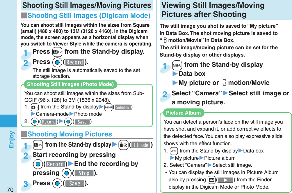 70EnjoyShooting Still Images/Moving Pictures■Shooting Still Images ( Digicam Mode)Press +c from the Stand-by display.Press 1Press *Oo( ).The still image is automatically saved to the set storage location.Press The still image is automatically saved to the set 2■ Shooting Moving Pictures+c from the Stand-by display▶+i()c+c+1Start recording by pressing *Oo()▶End the recording by pressing *Oo().Start recording by pressing*o*2Press *Oo( ).Press 3  Viewing Still Images/Moving Pictures after ShootingThe still image you shot is saved to “My picture” in Data Box. The shot moving picture is saved to “imotion/Movie” in Data Box. The still image/moving picture can be set for the Stand-by display or other displays.+m from the Stand-by display▶Data box▶My picture or imotion/Movie+m+1Select “Camera”▶Select still image or a moving picture.Select “Camera”a moving picture.2You can detect a person’s face on the still image you have shot and expand it, or add corrective effects to the detected face. You can also play expressive slide shows with the effect function.1. +m from the Stand-by display▶Data box▶My picture▶Picture album2. Select “Camera”▶Select still image. ⿠You can display the still images in Picture Album also by pressing +l() from the Finder display in the Digicam Mode or Photo Mode. Picture AlbumYou can shoot still images within the sizes from Square (small) (480 x 480) to 13M (3120 x 4160). In the Digicam mode, the screen appears as a horizontal display when you switch to Viewer Style while the camera is operating.You can shoot still images within the sizes from Sub-QCIF (96 x 128) to 3M (1536 x 2048).1. +c from the Stand-by display▶+m()▶Camera-mode▶Photo mode2. *Oo()▶*Oo()Shooting Still Images ( Photo Mode)