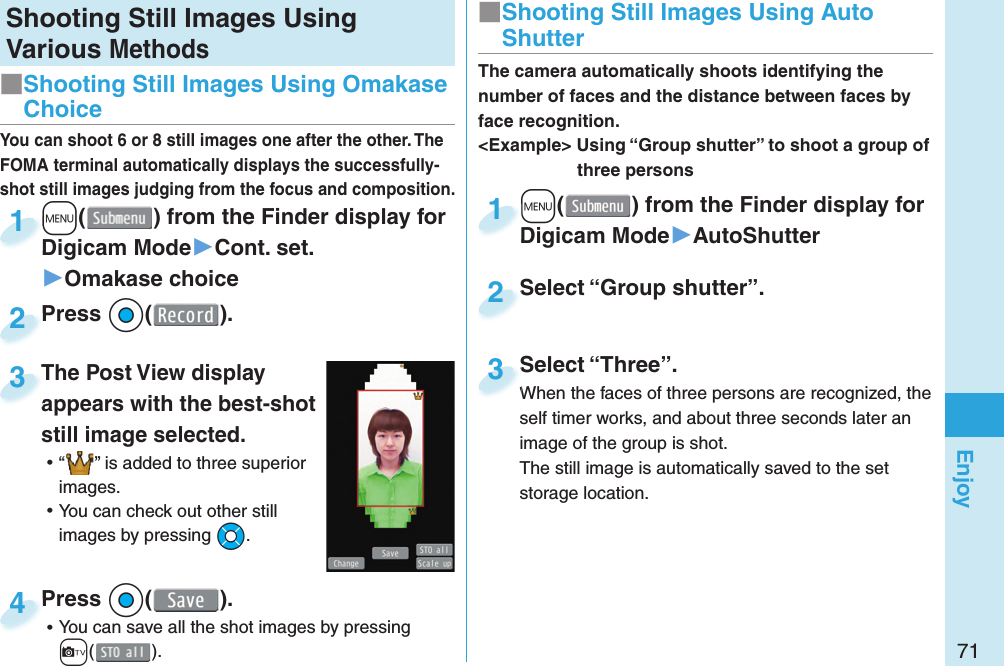 71EnjoyShooting Still Images Using Various Methods+m() from the Finder display for Digicam Mode▶Cont. set.▶Omakase choice+m+Digicam Mode1Press *Oo( ).Press 2You can shoot 6 or 8 still images one after the other. The FOMA terminal automatically displays the successfully-shot still images judging from the focus and composition.The Post View display appears with the best-shot still image selected. ⿠“ ” is added to three superior images. ⿠You can check out other still images by pressing *Mo.The Post View display appears with the best-shot 3Press *Oo( ). ⿠You can save all the shot images by pressing c().Press 4■ Shooting Still Images Using Omakase Choice+m() from the Finder display for Digicam Mode▶AutoShutter+m+Digicam Mode1Select “Group shutter”.Select “Group shutter”.2The camera automatically shoots identifying the number of faces and the distance between faces by face recognition.&lt;Example&gt; Using “Group shutter” to shoot a group of three personsSelect “Three”.When the faces of three persons are recognized, the self timer works, and about three seconds later an image of the group is shot.The still image is automatically saved to the set storage location.Select “Three”.When the faces of three persons are recognized, the 3■ Shooting Still Images Using Auto Shutter