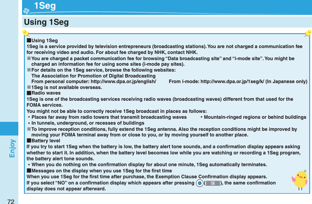 72Enjoy ■Using 1Seg1Seg is a service provided by television entrepreneurs (broadcasting stations). You are not charged a communication fee for receiving video and audio. For about fee charged by NHK, contact NHK.You are charged a packet communication fee for browsing “Data broadcasting site” and “i-mode site”. You might be charged an information fee for using some sites (i-mode pay sites).For details on the 1Seg service, browse the following websites: The Association for Promotion of Digital Broadcasting From personal computer: http://www.dpa.or.jp/english/  From i-mode: http://www.dpa.or.jp/1seg/k/ (In Japanese only)1Seg is not available overseas. ■Radio waves1Seg is one of the broadcasting services receiving radio waves (broadcasting waves) different from that used for the FOMA services. You might not be able to correctly receive 1Seg broadcast in places as follows: ⿠Places far away from radio towers that transmit broadcasting waves  ⿠Mountain-ringed regions or behind buildings ⿠In tunnels, underground, or recesses of buildingsTo improve reception conditions, fully extend the 1Seg antenna. Also the reception conditions might be improved by moving your FOMA terminal away from or close to you, or by moving yourself to another place. ■Battery levelIf you try to start 1Seg when the battery is low, the battery alert tone sounds, and a conﬁ rmation display appears asking whether to start it. In addition, when the battery level becomes low while you are watching or recording a 1Seg program, the battery alert tone sounds. ⿠When you do nothing on the conﬁ rmation display for about one minute, 1Seg automatically terminates. ■Messages on the display when you use 1Seg for the ﬁ rst timeWhen you use 1Seg for the ﬁ rst time after purchase, the Exemption Clause Conﬁ rmation display appears.If you select “NO” on a conﬁ rmation display which appears after pressing *Oo(), the same conﬁ rmation display does not appear afterward.  1SegUsing 1Seg