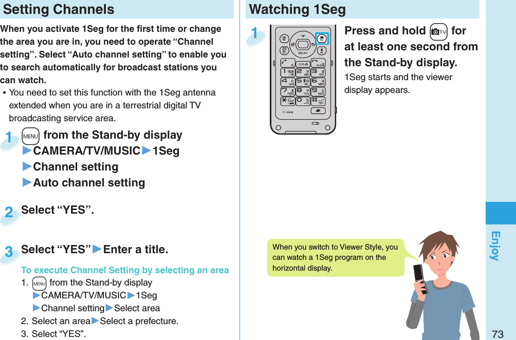 73EnjoyWatching 1Seg  Press and hold +c for at least one second from the Stand-by display.1Seg starts and the viewer display appears.1 Setting ChannelsWhen you activate 1Seg for the ﬁ rst time or change the area you are in, you need to operate “Channel setting”. Select “Auto channel setting” to enable you to search automatically for broadcast stations you can watch. ⿠You need to set this function with the 1Seg antenna extended when you are in a terrestrial digital TV broadcasting service area. +m from the Stand-by display▶CAMERA/TV/MUSIC▶1Seg▶Channel setting▶Auto channel setting+m+1Select “YES”.Select “YES”.2Select “YES”▶Enter a title.To execute Channel Setting by selecting an area1. +m from the Stand-by display▶CAMERA/TV/MUSIC▶1Seg▶Channel setting▶Select area2. Select an area▶Select a prefecture.3. Select “YES”.Select “YES”To execute Channel Setting by selecting an area3When you switch to Viewer Style, you can watch a 1Seg program on the horizontal display. 