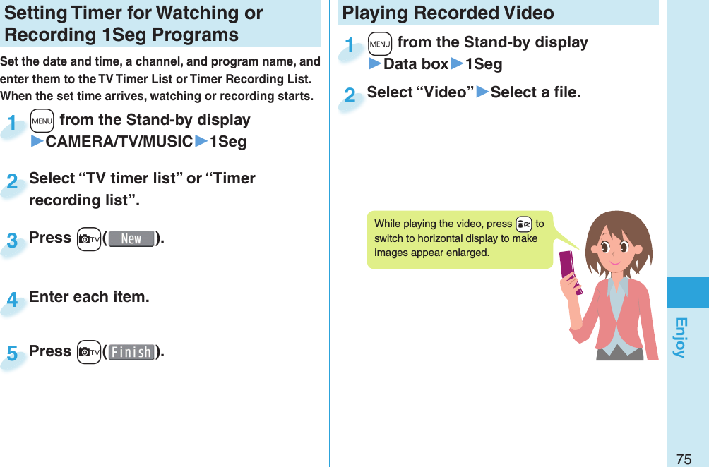 75EnjoySetting   Timer for Watching or Recording 1Seg ProgramsSet the date and time, a channel, and program name, and enter them to the TV Timer List or Timer Recording List. When the set time arrives, watching or recording starts. +m from the Stand-by display▶CAMERA/TV/MUSIC▶1Seg+m+1Press +c( ).Press 3Enter each item.Enter each item.4Press +c( ).Press 5Select “TV timer list” or “Timer recording list”.Select “TV timer list” or “Timer recording list”.2Playing Recorded  Video+m from the Stand-by display▶Data box▶1Seg+m+1Select “Video”▶Select a ﬁ le.Select “Video”2While playing the video, press +i to switch to horizontal display to make images appear enlarged.