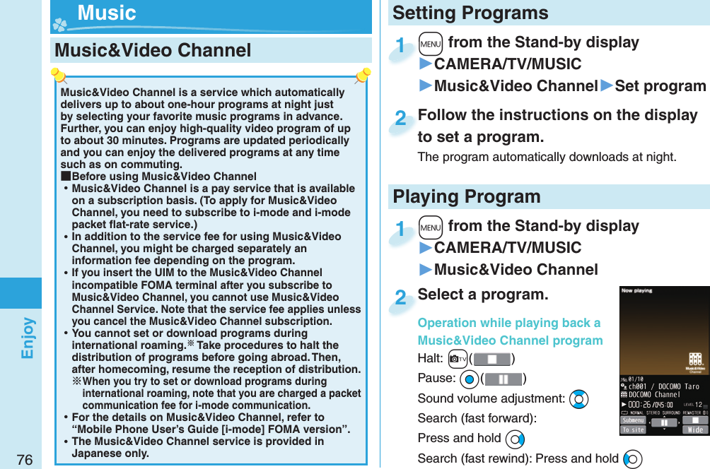 76EnjoyMusic&amp;Video Channel is a service which automatically delivers up to about one-hour programs at night just by selecting your favorite music programs in advance. Further, you can enjoy high-quality video program of up to about 30 minutes. Programs are updated periodically and you can enjoy the delivered programs at any time such as on commuting. ■Before using Music&amp;Video Channel ⿠Music&amp;Video Channel is a pay service that is available on a subscription basis. (To apply for Music&amp;Video Channel, you need to subscribe to i-mode and i-mode packet ﬂ at-rate service.) ⿠In addition to the service fee for using Music&amp;Video Channel, you might be charged separately an information fee depending on the program. ⿠If you insert the UIM to the Music&amp;Video Channel incompatible FOMA terminal after you subscribe to Music&amp;Video Channel, you cannot use Music&amp;Video Channel Service. Note that the service fee applies unless you cancel the Music&amp;Video Channel subscription. ⿠You cannot set or download programs during international roaming. Take procedures to halt the distribution of programs before going abroad. Then, after homecoming, resume the reception of distribution.When you try to set or download programs during international roaming, note that you are charged a packet communication fee for i-mode communication. ⿠For the details on Music&amp;Video Channel, refer to “Mobile Phone User’s Guide [i-mode] FOMA version”. ⿠The Music&amp;Video Channel service is provided in Japanese only. Music&amp;Video Channel +m from the Stand-by display▶CAMERA/TV/MUSIC▶Music&amp;Video Channel▶Set program+m+1Follow the instructions on the display to set a program.The program automatically downloads at night.Follow the instructions on the display to set a program.2+m from the Stand-by display▶CAMERA/TV/MUSIC▶Music&amp;Video Channel+m+1Select a program.Operation while playing back a Music&amp;Video Channel programHalt:+c()Pause: *Oo()Sound volume adjustment: *BoSearch (fast forward): Press and hold *VoSearch (fast rewind): Press and hold *CoSelect a program.Operation while playing back a 2Setting Programs MusicPlaying Program