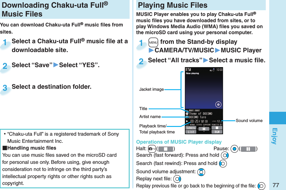 77EnjoyDownloading Chaku-uta Full® Music FilesYou can download Chaku-uta Full® music ﬁ les from sites.Select a Chaku-uta Full® music ﬁ le at a downloadable site.Select a Chaku-uta Fulldownloadable site.1Select “Save”▶Select “YES”.Select “Save”2Select a destination folder.Select a destination folder.3 ⿠“Chaku-uta Full” is a registered trademark of Sony Music Entertainment Inc. Handling music ﬁ lesYou can use music ﬁ les saved on the microSD card for personal use only. Before using, give enough consideration not to infringe on the third party’s intellectual property rights or other rights such as copyright. Playing Music FilesMUSIC Player enables you to play Chaku-uta Full® music ﬁ les you have downloaded from sites, or to play Windows Media Audio (WMA) ﬁ les you saved on the microSD card using your personal computer.  Operations of MUSIC Player displayHalt: +c()  Pause: *Oo( )Search (fast forward): Press and hold *VoSearch (fast rewind): Press and hold *CoSound volume adjustment: *BoReplay next ﬁ le: *VoReplay previous ﬁ le or go back to the beginning of the ﬁ le: *CoSound volumeJacket imageArtist nameTitle+m from the Stand-by display▶CAMERA/TV/MUSIC▶MUSIC Player+m+1Select “All tracks”▶Select a music ﬁ le.Select “All tracks”2Playback time/Total playback time