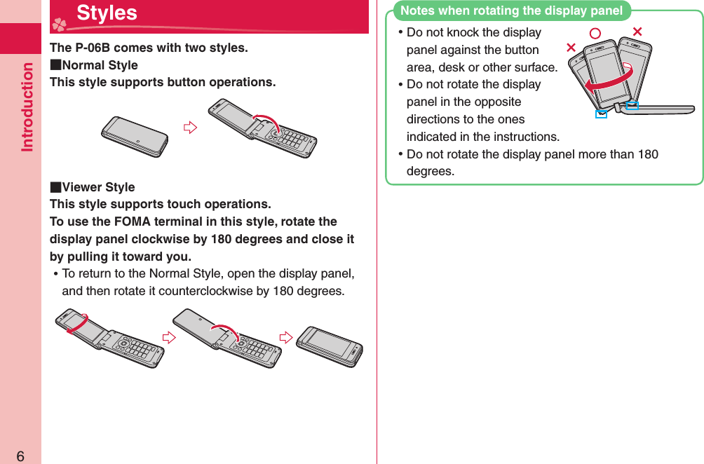 Introduction6The P-06B comes with two styles.  Normal StyleThis style supports button operations.  Viewer StyleThis style supports touch operations.To use the FOMA terminal in this style, rotate the display panel clockwise by 180 degrees and close it by pulling it toward you. ⿠To return to the Normal Style, open the display panel, and then rotate it counterclockwise by 180 degrees.  Styles ⿠Do not knock the display panel against the button area, desk or other surface. ⿠Do not rotate the display panel in the opposite directions to the ones indicated in the instructions. ⿠Do not rotate the display panel more than 180 degrees.Notes when rotating the display panel