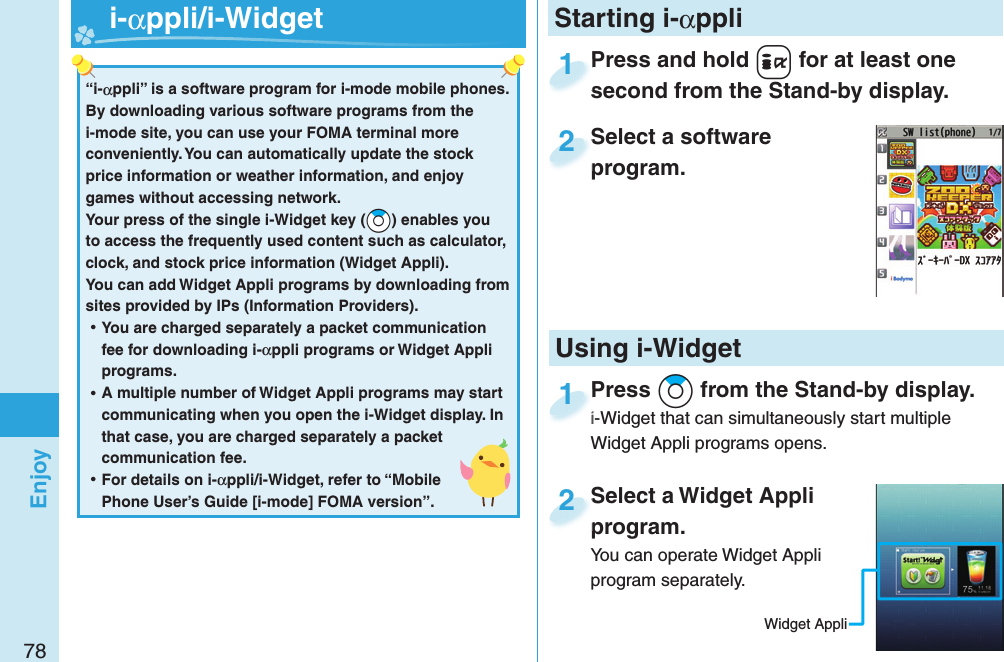 78EnjoyPress and hold +i for at least one second from the Stand-by display.Press and hold second from the Stand-by display.1Select a software program.Select a software program.2Select a Widget Appli program.You can operate Widget Appli program separately.Select a Widget Appli program.2Press *Zo from the Stand-by display.i-Widget that can simultaneously start multiple Widget Appli programs opens.Press i-Widget that can simultaneously start multiple 1Starting i-αppli“i-αppli” is a software program for i-mode mobile phones. By downloading various software programs from the i-mode site, you can use your FOMA terminal more conveniently. You can automatically update the stock price information or weather information, and enjoy games without accessing network.Your press of the single i-Widget key (*Zo) enables you to access the frequently used content such as calculator, clock, and stock price information (Widget Appli).You can add Widget Appli programs by downloading from sites provided by IPs (Information Providers). ⿠You are charged separately a packet communication fee for downloading i-αppli programs or Widget Appli programs. ⿠A multiple number of Widget Appli programs may start communicating when you open the i-Widget display. In that case, you are charged separately a packet communication fee. ⿠For details on i-αppli/i-Widget, refer to “Mobile Phone User’s Guide [i-mode] FOMA version”.   i-αppli/ i-WidgetUsing i-WidgetWidget Appli