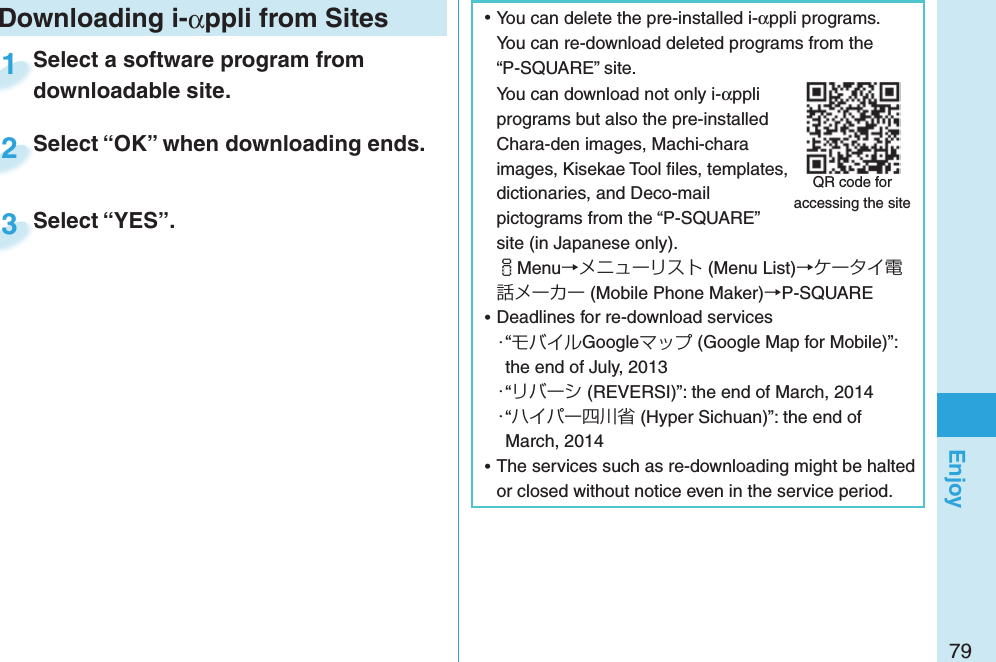 79Enjoy ⿠You can delete the pre-installed i-αppli programs. You can re-download deleted programs from the “P-SQUARE” site.You can download not only i-αppli programs but also the pre-installed Chara-den images, Machi-chara images, Kisekae Tool ﬁ les, templates, dictionaries, and Deco-mail pictograms from the “P-SQUARE” site (in Japanese only).iMenu→メニューリスト (Menu List)→ケータイ電話メーカー (Mobile Phone Maker)→P-SQUARE ⿠Deadlines for re-download services・“モバイルGoogleマップ (Google Map for Mobile)”: the end of July, 2013・“リバーシ (REVERSI)”: the end of March, 2014・“ハイパー四川省 (Hyper Sichuan)”: the end of March, 2014 ⿠The services such as re-downloading might be halted or closed without notice even in the service period.QR code for accessing the siteDownloading i-αppli from SitesSelect a software program from downloadable site.Select a software program from downloadable site.1Select “OK” when downloading ends.Select “OK” when downloading ends.2Select “YES”.Select “YES”.3