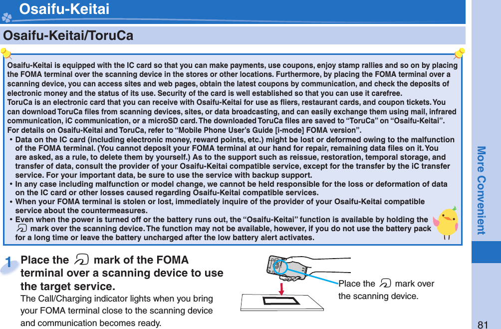 81More Convenient    Osaifu-Keitai/ ToruCaOsaifu-Keitai is equipped with the IC card so that you can make payments, use coupons, enjoy stamp rallies and so on by placing the FOMA terminal over the scanning device in the stores or other locations. Furthermore, by placing the FOMA terminal over a scanning device, you can access sites and web pages, obtain the latest coupons by communication, and check the deposits of electronic money and the status of its use. Security of the card is well established so that you can use it carefree.ToruCa is an electronic card that you can receive with Osaifu-Keitai for use as ﬂ iers, restaurant cards, and coupon tickets. You can download ToruCa ﬁ les from scanning devices, sites, or data broadcasting, and can easily exchange them using mail, infrared communication, iC communication, or a microSD card. The downloaded ToruCa ﬁ les are saved to “ToruCa” on “Osaifu-Keitai”.For details on Osaifu-Keitai and ToruCa, refer to “Mobile Phone User’s Guide [i-mode] FOMA version”. ⿠Data on the IC card (including electronic money, reward points, etc.) might be lost or deformed owing to the malfunction of the FOMA terminal. (You cannot deposit your FOMA terminal at our hand for repair, remaining data ﬁ les on it. You are asked, as a rule, to delete them by yourself.) As to the support such as reissue, restoration, temporal storage, and transfer of data, consult the provider of your Osaifu-Keitai compatible service, except for the transfer by the iC transfer service. For your important data, be sure to use the service with backup support. ⿠In any case including malfunction or model change, we cannot be held responsible for the loss or deformation of data on the IC card or other losses caused regarding Osaifu-Keitai compatible services. ⿠When your FOMA terminal is stolen or lost, immediately inquire of the provider of your Osaifu-Keitai compatible service about the countermeasures. ⿠Even when the power is turned off or the battery runs out, the “Osaifu-Keitai” function is available by holding the f mark over the scanning device. The function may not be available, however, if you do not use the battery pack for a long time or leave the battery uncharged after the low battery alert activates.Place the  f mark of the FOMA terminal over a scanning device to use the target service.The Call/Charging indicator lights when you bring your FOMA terminal close to the scanning device and communication becomes ready.Place the terminal over a scanning device to use 1 Osaifu-Keitai Place the f mark over the scanning device.