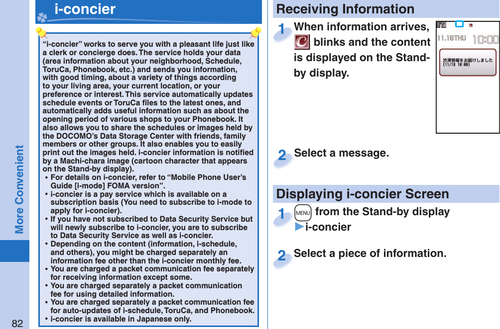 82More Convenient“i-concier” works to serve you with a pleasant life just like a clerk or concierge does. The service holds your data (area information about your neighborhood, Schedule, ToruCa, Phonebook, etc.) and sends you information, with good timing, about a variety of things according to your living area, your current location, or your preference or interest. This service automatically updates schedule events or ToruCa ﬁ les to the latest ones, and automatically adds useful information such as about the opening period of various shops to your Phonebook. It also allows you to share the schedules or images held by the DOCOMO’s Data Storage Center with friends, family members or other groups. It also enables you to easily print out the images held. i-concier information is notiﬁ ed by a Machi-chara image (cartoon character that appears on the Stand-by display). ⿠For details on i-concier, refer to “Mobile Phone User’s Guide [i-mode] FOMA version”. ⿠i-concier is a pay service which is available on a subscription basis (You need to subscribe to i-mode to apply for i-concier). ⿠If you have not subscribed to Data Security Service but will newly subscribe to i-concier, you are to subscribe to Data Security Service as well as i-concier. ⿠Depending on the content (information, i-schedule, and others), you might be charged separately an information fee other than the i-concier monthly fee. ⿠You are charged a packet communication fee separately for receiving information except some.  ⿠You are charged separately a packet communication fee for using detailed information. ⿠You are charged separately a packet communication fee for auto-updates of i-schedule, ToruCa, and Phonebook. ⿠i-concier is available in Japanese only.   i-concier Receiving InformationDisplaying i-concier ScreenWhen information arrives,  blinks and the content is displayed on the Stand-by display.When information arrives, 1Select a piece of information.Select a piece of information.2Select a message.Select a message.2+m from the Stand-by display▶i-concier+m+1