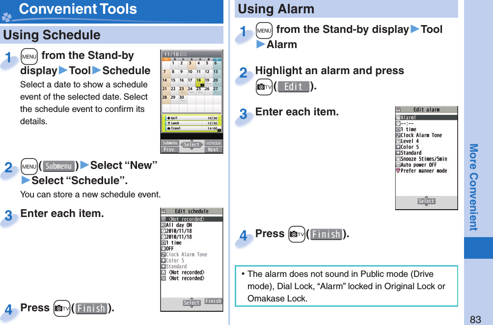 83More Convenient   Using Schedule+m from the Stand-by display▶Tool▶ScheduleSelect a date to show a schedule event of the selected date. Select the schedule event to conﬁ rm its details.+m+display1+m()▶Select “New”▶Select “Schedule”.You can store a new schedule event.+m+2Enter each item.Enter each item.3Press +c( ).Press 4 Convenient Tools+m from the Stand-by display▶Tool▶Alarm+m+1Highlight an alarm and press +c().Highlight an alarm and press +c+2Enter each item.Enter each item.3 Using AlarmPress +c( ).Press 4 ⿠The alarm does not sound in Public mode (Drive mode), Dial Lock, “Alarm” locked in Original Lock or Omakase Lock.
