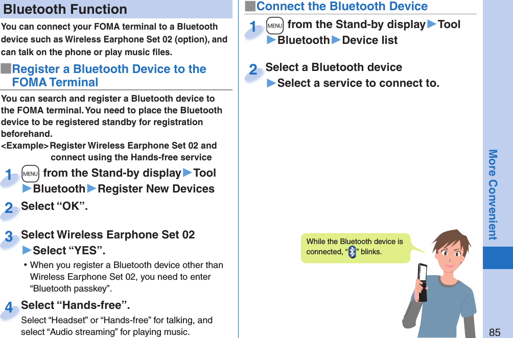 85More Convenient Bluetooth FunctionYou can connect your FOMA terminal to a Bluetooth device such as Wireless Earphone Set 02 (option), and can talk on the phone or play music ﬁ les. You can search and register a Bluetooth device to the FOMA terminal. You need to place the Bluetooth device to be registered standby for registration beforehand.&lt;Example&gt; Register Wireless Earphone Set 02 and connect using the Hands-free service■Register a Bluetooth Device to the FOMA Terminal+m from the Stand-by display▶Tool▶Bluetooth▶Register New Devices+m+1Select “OK”.Select “OK”.2Select Wireless Earphone Set 02▶Select “YES”. ⿠When you register a Bluetooth device other than Wireless Earphone Set 02, you need to enter “Bluetooth passkey”.Select Wireless Earphone Set 023Select “Hands-free”.Select “Headset” or “Hands-free” for talking, and select “Audio streaming” for playing music.Select “Hands-free”.Select “Headset” or “Hands-free” for talking, and 4■Connect the Bluetooth Device+m from the Stand-by display▶Tool▶Bluetooth▶Device list+m+1Select a Bluetooth device▶Select a service to connect to.Select a Bluetooth device2While the Bluetooth device is connected, “ ” blinks.