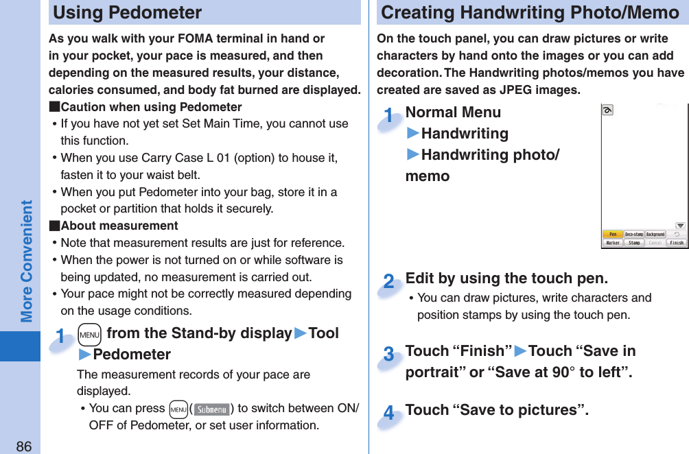 86More Convenient  Using PedometerAs you walk with your FOMA terminal in hand or in your pocket, your pace is measured, and then depending on the measured results, your distance, calories consumed, and body fat burned are displayed. Caution when using Pedometer ⿠If you have not yet set Set Main Time, you cannot use this function.  ⿠When you use Carry Case L 01 (option) to house it, fasten it to your waist belt.  ⿠When you put Pedometer into your bag, store it in a pocket or partition that holds it securely.  About measurement ⿠Note that measurement results are just for reference.  ⿠When the power is not turned on or while software is being updated, no measurement is carried out. ⿠Your pace might not be correctly measured depending on the usage conditions.+m from the Stand-by display▶Tool▶PedometerThe measurement records of your pace are displayed.  ⿠You can press +m() to switch between ON/OFF of Pedometer, or set user information.+m+1  Creating Handwriting Photo/MemoOn the touch panel, you can draw pictures or write characters by hand onto the images or you can add decoration. The Handwriting photos/memos you have created are saved as JPEG images.Normal Menu▶Handwriting▶Handwriting photo/memoNormal Menu1Edit by using the touch pen. ⿠You can draw pictures, write characters and position stamps by using the touch pen.Edit by using the touch pen.2Touch “Finish”▶Touch “Save in portrait” or “Save at 90° to left”.Touch “Finish”portrait” or “Save at 90° to left”.3Touch “Save to pictures”.Touch “Save to pictures”.4