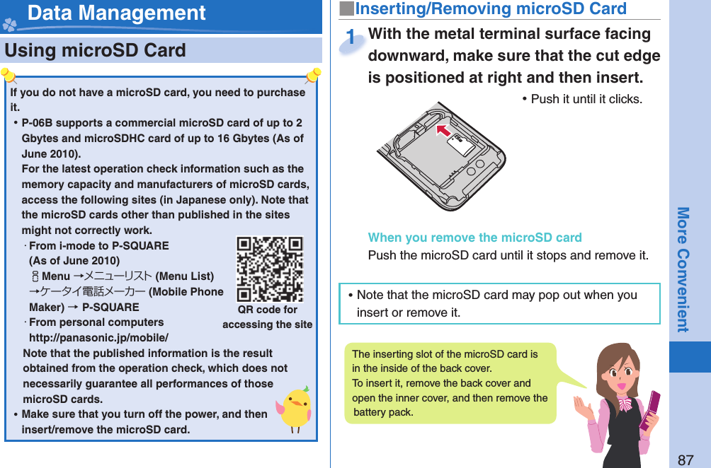 87More Convenient  Using microSD Card■ Inserting/Removing microSD CardWith the metal terminal surface facing downward, make sure that the cut edge is positioned at right and then insert. ⿠Push it until it clicks.When you remove the microSD cardPush the microSD card until it stops and remove it.With the metal terminal surface facing downward, make sure that the cut edge 1 Data ManagementIf you do not have a microSD card, you need to purchase it.  ⿠P-06B supports a commercial microSD card of up to 2 Gbytes and microSDHC card of up to 16 Gbytes (As of June 2010).For the latest operation check information such as the memory capacity and manufacturers of microSD cards, access the following sites (in Japanese only). Note that the microSD cards other than published in the sites might not correctly work. ・From i-mode to P-SQUARE(As of June 2010)iMenu →メニューリスト(Menu List) →ケータイ電話メーカー (Mobile Phone Maker) →P-SQUARE・From personal computershttp://panasonic.jp/mobile/Note that the published information is the result obtained from the operation check, which does not necessarily guarantee all performances of those microSD cards. ⿠Make sure that you turn off the power, and then insert/remove the microSD card.QR code for accessing the siteThe inserting slot of the microSD card is in the inside of the back cover. To insert it, remove the back cover and open the inner cover, and then remove the battery pack. ⿠Note that the microSD card may pop out when you insert or remove it.