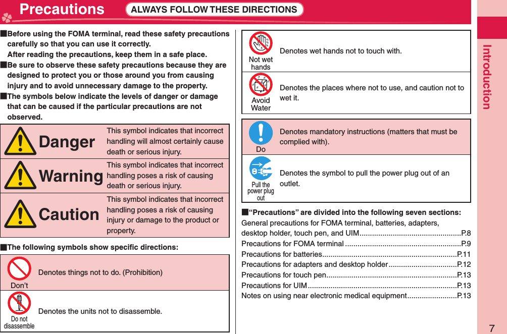 7Introduction Precautions ALWAYS FOLLOW THESE DIRECTIONS  Before using the FOMA terminal, read these safety precautions carefully so that you can use it correctly.After reading the precautions, keep them in a safe place.  Be sure to observe these safety precautions because they are designed to protect you or those around you from causing injury and to avoid unnecessary damage to the property.  The symbols below indicate the levels of danger or damage that can be caused if the particular precautions are not observed.DangerThis symbol indicates that incorrect handling will almost certainly cause death or serious injury.WarningThis symbol indicates that incorrect handling poses a risk of causing death or serious injury.CautionThis symbol indicates that incorrect handling poses a risk of causing injury or damage to the product or property. The following symbols show speciﬁ c directions:Don’tDenotes things not to do. (Prohibition)Do notdisassembleDenotes the units not to disassemble.Not wethandsDenotes wet hands not to touch with.AvoidWaterDenotes the places where not to use, and caution not to wet it.DoDenotes mandatory instructions (matters that must be complied with).Pull thepower plugoutDenotes the symbol to pull the power plug out of an outlet. “Precautions” are divided into the following seven sections:General precautions for FOMA terminal, batteries, adapters, desktop holder, touch pen, and UIM .................................................P.8Precautions for FOMA terminal ........................................................P.9Precautions for batteries .................................................................P.11Precautions for adapters and desktop holder .................................P.12Precautions for touch pen ...............................................................P.13Precautions for UIM ........................................................................P.13Notes on using near electronic medical equipment ........................P.13