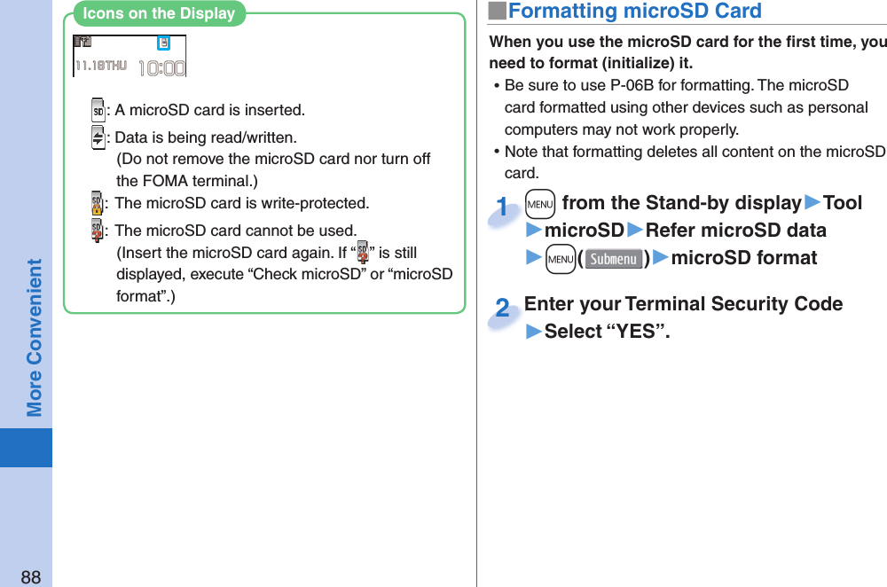 88More Convenient■ Formatting microSD CardWhen you use the microSD card for the ﬁ rst time, you need to format (initialize) it.  ⿠Be sure to use P-06B for formatting. The microSD card formatted using other devices such as personal computers may not work properly. ⿠Note that formatting deletes all content on the microSD card.+m from the Stand-by display▶Tool▶microSD▶Refer microSD data▶+m()▶microSD format+m+1Enter your Terminal Security Code▶Select “YES”.Enter your Terminal Security Code2: A microSD card is inserted.: Data is being read/written.(Do not remove the microSD card nor turn off the FOMA terminal.):  The microSD card is write-protected.:  The microSD card cannot be used.(Insert the microSD card again. If “ ” is still displayed, execute “Check microSD” or “microSD format”.)Icons on the Display