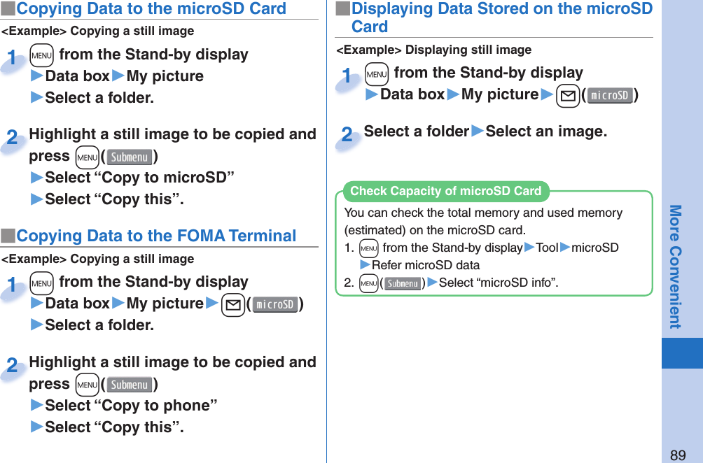 89More Convenient■ Copying Data to the microSD Card&lt;Example&gt; Displaying still image■Displaying Data Stored on the microSD Card+m from the Stand-by display▶Data box▶My picture▶+l()+m+1Select a folder▶Select an image.Select a folder2&lt;Example&gt; Copying a still image+m from the Stand-by display▶Data box▶My picture▶Select a folder.+m+1Highlight a still image to be copied and press +m()▶Select “Copy to microSD”▶Select “Copy this”.Highlight a still image to be copied and press 2■ Copying Data to the FOMA Terminal&lt;Example&gt; Copying a still image+m from the Stand-by display▶Data box▶My picture▶+l()▶Select a folder.+m+1Highlight a still image to be copied and press +m()▶Select “Copy to phone” ▶Select “Copy this”.Highlight a still image to be copied and press 2You can check the total memory and used memory (estimated) on the microSD card.1. +m from the Stand-by display▶Tool▶microSD▶Refer microSD data2. +m()▶Select “microSD info”.Check Capacity of microSD Card