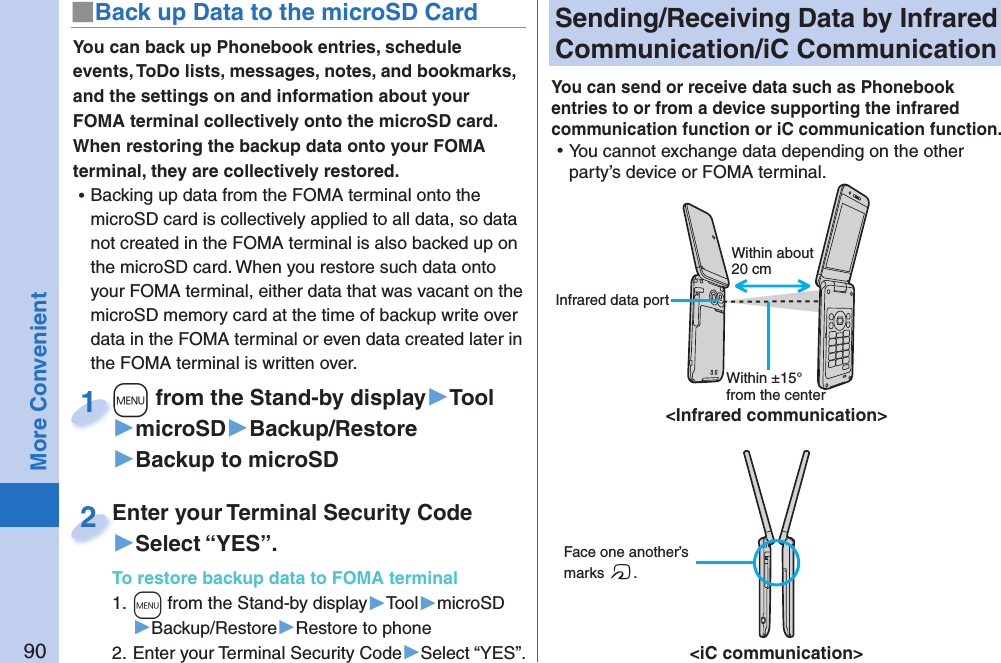 90More Convenient Sending/Receiving Data by  Infrared Communication/ iC CommunicationYou can send or receive data such as Phonebook entries to or from a device supporting the infrared communication function or iC communication function.  ⿠You cannot exchange data depending on the other party’s device or FOMA terminal. Face one another’s marks f.&lt;iC communication&gt;Within about 20 cmWithin ±15° from the center&lt;Infrared communication&gt; Infrared data portYou can back up Phonebook entries, schedule events, ToDo lists, messages, notes, and bookmarks, and the settings on and information about your FOMA terminal collectively onto the microSD card. When restoring the backup data onto your FOMA terminal, they are collectively restored. ⿠Backing up data from the FOMA terminal onto the microSD card is collectively applied to all data, so data not created in the FOMA terminal is also backed up on the microSD card. When you restore such data onto your FOMA terminal, either data that was vacant on the microSD memory card at the time of backup write over data in the FOMA terminal or even data created later in the FOMA terminal is written over. +m from the Stand-by display▶Tool▶microSD▶Backup/Restore▶Backup to microSD+m+1Enter your Terminal Security Code▶Select “YES”.To restore backup data to FOMA terminal1. +m from the Stand-by display▶Tool▶microSD▶Backup/Restore▶Restore to phone2. Enter your Terminal Security Code▶Select “YES”.Enter your Terminal Security Code2■ Back up Data to the microSD Card