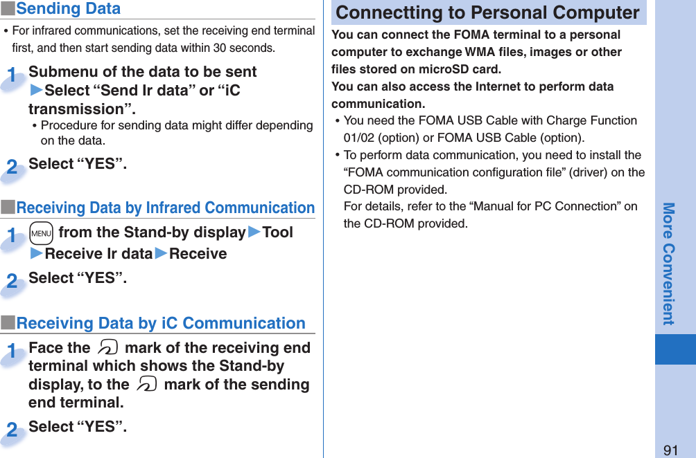91More Convenient■Sending DataSubmenu of the data to be sent ▶Select “Send Ir data” or “iC transmission”. ⿠Procedure for sending data might differ depending on the data.Submenu of the data to be sent 1Select “YES”.Select “YES”.2■Receiving Data by Infrared Communication+m from the Stand-by display▶Tool▶Receive Ir data▶Receive+m+1Select “YES”.Select “YES”.2 ⿠For infrared communications, set the receiving end terminal ﬁ rst, and then start sending data within 30 seconds.■Receiving Data by iC CommunicationFace the f mark of the receiving end terminal which shows the Stand-by display, to the f mark of the sending end terminal.Face the terminal which shows the Stand-by 1Select “YES”.Select “YES”.2 Connectting to Personal ComputerYou can connect the FOMA terminal to a personal computer to exchange WMA ﬁ les, images or other ﬁ les stored on microSD card. You can also access the Internet to perform data communication. ⿠You need the FOMA USB Cable with Charge Function 01/02 (option) or FOMA USB Cable (option). ⿠To perform data communication, you need to install the “FOMA communication conﬁ guration ﬁ le” (driver) on the CD-ROM provided.For details, refer to the “Manual for PC Connection” on the CD-ROM provided.