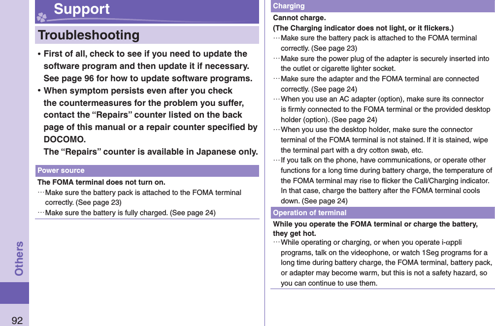 92Others Support  Troubleshooting ⿠First of all, check to see if you need to update the software program and then update it if necessary. See page 96 for how to update software programs. ⿠When symptom persists even after you check the countermeasures for the problem you suffer, contact the “Repairs” counter listed on the back page of this manual or a repair counter speciﬁ ed by DOCOMO.The “Repairs” counter is available in Japanese only.Power sourceThe FOMA terminal does not turn on. …Make sure the battery pack is attached to the FOMA terminal correctly. (See page 23) …Make sure the battery is fully charged. (See page 24)ChargingCannot charge.(The Charging indicator does not light, or it ﬂ ickers.) …Make sure the battery pack is attached to the FOMA terminal correctly. (See page 23) …Make sure the power plug of the adapter is securely inserted into the outlet or cigarette lighter socket. …Make sure the adapter and the FOMA terminal are connected correctly. (See page 24) …When you use an AC adapter (option), make sure its connector is ﬁ rmly connected to the FOMA terminal or the provided desktop holder (option). (See page 24) …When you use the desktop holder, make sure the connector terminal of the FOMA terminal is not stained. If it is stained, wipe the terminal part with a dry cotton swab, etc. …If you talk on the phone, have communications, or operate other functions for a long time during battery charge, the temperature of the FOMA terminal may rise to ﬂ icker the Call/Charging indicator. In that case, charge the battery after the FOMA terminal cools down. (See page 24)Operation of terminalWhile you operate the FOMA terminal or charge the battery, they get hot. …While operating or charging, or when you operate i-αppli programs, talk on the videophone, or watch 1Seg programs for a long time during battery charge, the FOMA terminal, battery pack, or adapter may become warm, but this is not a safety hazard, so you can continue to use them.