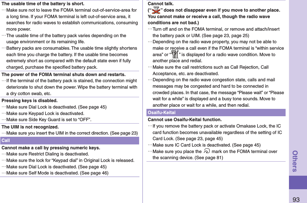 93OthersThe usable time of the battery is short. …Make sure not to leave the FOMA terminal out-of-service-area for a long time. If your FOMA terminal is left out-of-service area, it searches for radio waves to establish communications, consuming more power. …The usable time of the battery pack varies depending on the usage environment or its remaining life. …Battery packs are consumables. The usable time slightly shortens each time you charge the battery. If the usable time becomes extremely short as compared with the default state even if fully charged, purchase the speciﬁ ed battery pack.The power of the FOMA terminal shuts down and restarts. …If the terminal of the battery pack is stained, the connection might deteriorate to shut down the power. Wipe the battery terminal with a dry cotton swab, etc.Pressing keys is disabled. …Make sure Dial Lock is deactivated. (See page 45) …Make sure Keypad Lock is deactivated. …Make sure Side Key Guard is set to “OFF”.The UIM is not recognized. …Make sure you insert the UIM in the correct direction. (See page 23)CallCannot make a call by pressing numeric keys.  …Make sure Restrict Dialing is deactivated.  …Make sure the lock for “Keypad dial” in Original Lock is released. …Make sure Dial Lock is deactivated. (See page 45) …Make sure Self Mode is deactivated. (See page 46)Cannot talk.(“ ” does not disappear even if you move to another place.You cannot make or receive a call, though the radio wave conditions are not bad.) …Turn off and on the FOMA terminal, or remove and attach/insert the battery pack or UIM. (See page 23, page 25) …Depending on the radio wave property, you may not be able to make or receive a call even if the FOMA terminal is “within service area” or “ ” is displayed for a radio wave condition. Move to another place and redial. …Make sure the call restrictions such as Call Rejection, Call Acceptance, etc. are deactivated. …Depending on the radio wave congestion state, calls and mail messages may be congested and hard to be connected in crowded places. In that case, the message “Please wait” or “Please wait for a while” is displayed and a busy tone sounds. Move to another place or wait for a while, and then redial.Osaifu-KeitaiCannot use Osaifu-Keitai function. …If you remove the battery pack or activate Omakase Lock, the IC card function becomes unavailable regardless of the setting of IC Card Lock. (See page 23, page 45) …Make sure IC Card Lock is deactivated. (See page 45) …Make sure you place the f mark on the FOMA terminal over the scanning device. (See page 81)