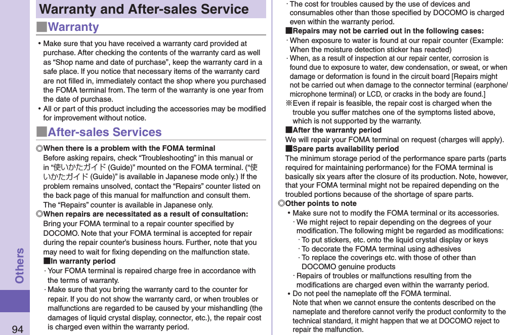 94OthersWarranty and After-sales Service■Warranty ⿠Make sure that you have received a warranty card provided at purchase. After checking the contents of the warranty card as well as “Shop name and date of purchase”, keep the warranty card in a safe place. If you notice that necessary items of the warranty card are not ﬁlled in, immediately contact the shop where you purchased the FOMA terminal from. The term of the warranty is one year from the date of purchase. ⿠All or part of this product including the accessories may be modiﬁed for improvement without notice.■After-sales ServicesWhen there is a problem with the FOMA terminalBefore asking repairs, check “Troubleshooting” in this manual or in “使いかたガイド (Guide)” mounted on the FOMA terminal. (“使いかたガイド (Guide)” is available in Japanese mode only.) If the problem remains unsolved, contact the “Repairs” counter listed on the back page of this manual for malfunction and consult them. The “Repairs” counter is available in Japanese only.When repairs are necessitated as a result of consultation:Bring your FOMA terminal to a repair counter speciﬁed by DOCOMO. Note that your FOMA terminal is accepted for repair during the repair counter’s business hours. Further, note that you may need to wait for ﬁxing depending on the malfunction state. In warranty period・ Your FOMA terminal is repaired charge free in accordance with the terms of warranty.・ Make sure that you bring the warranty card to the counter for repair. If you do not show the warranty card, or when troubles or malfunctions are regarded to be caused by your mishandling (the damages of liquid crystal display, connector, etc.), the repair cost is charged even within the warranty period.・ The cost for troubles caused by the use of devices and consumables other than those speciﬁed by DOCOMO is charged even within the warranty period. Repairs may not be carried out in the following cases:・ When exposure to water is found at our repair counter (Example: When the moisture detection sticker has reacted)・ When, as a result of inspection at our repair center, corrosion is found due to exposure to water, dew condensation, or sweat, or when damage or deformation is found in the circuit board [Repairs might not be carried out when damage to the connector terminal (earphone/microphone terminal) or LCD, or cracks in the body are found.]※Even if repair is feasible, the repair cost is charged when the trouble you suffer matches one of the symptoms listed above, which is not supported by the warranty. After the warranty periodWe will repair your FOMA terminal on request (charges will apply). Spare parts availability periodThe minimum storage period of the performance spare parts (parts required for maintaining performance) for the FOMA terminal is basically six years after the closure of its production. Note, however, that your FOMA terminal might not be repaired depending on the troubled portions because of the shortage of spare parts. Other points to note ⿠Make sure not to modify the FOMA terminal or its accessories.・ We might reject to repair depending on the degrees of your modiﬁcation. The following might be regarded as modiﬁcations:・ To put stickers, etc. onto the liquid crystal display or keys・ To decorate the FOMA terminal using adhesives・ To replace the coverings etc. with those of other than DOCOMO genuine products・ Repairs of troubles or malfunctions resulting from the modiﬁcations are charged even within the warranty period. ⿠Do not peel the nameplate off the FOMA terminal. Note that when we cannot ensure the contents described on the nameplate and therefore cannot verify the product conformity to the technical standard, it might happen that we at DOCOMO reject to repair the malfunction.