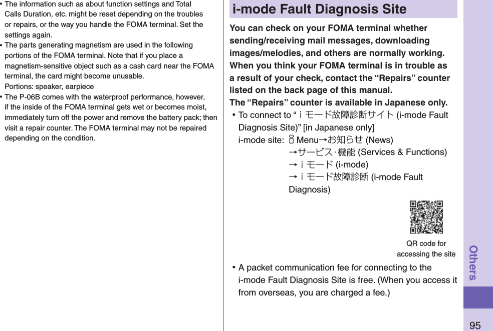 95Othersi-mode Fault Diagnosis SiteYou can check on your FOMA terminal whether sending/receiving mail messages, downloading images/melodies, and others are normally working. When you think your FOMA terminal is in trouble as a result of your check, contact the “Repairs” counter listed on the back page of this manual. The “Repairs” counter is available in Japanese only. ⿠To connect to “ｉモード故障診断サイト (i-mode Fault Diagnosis Site)” [in Japanese only]i-mode site: iMenu→お知らせ (News)→サービス・機能 (Services &amp; Functions)→ｉモード (i-mode)→ｉモード故障診断 (i-mode Fault Diagnosis) ⿠A packet communication fee for connecting to the i-mode Fault Diagnosis Site is free. (When you access it from overseas, you are charged a fee.)QR code for  accessing the site ⿠The information such as about function settings and Total Calls Duration, etc. might be reset depending on the troubles or repairs, or the way you handle the FOMA terminal. Set the settings again. ⿠The parts generating magnetism are used in the following portions of the FOMA terminal. Note that if you place a magnetism-sensitive object such as a cash card near the FOMA terminal, the card might become unusable. Portions: speaker, earpiece ⿠The P-06B comes with the waterproof performance, however, if the inside of the FOMA terminal gets wet or becomes moist, immediately turn off the power and remove the battery pack; then visit a repair counter. The FOMA terminal may not be repaired depending on the condition.