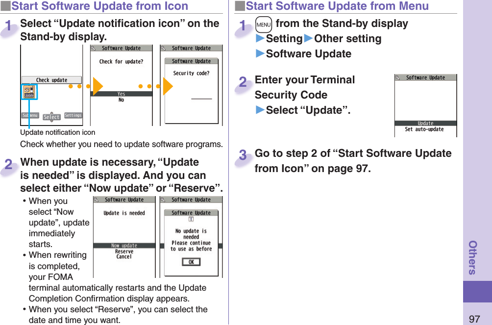 97Others■ Start Software Update from Icon When update is necessary, “Update is needed” is displayed. And you can select either “Now update” or “Reserve”. ⿠When you select “Now update”, update immediately starts. ⿠When rewriting is completed, your FOMA terminal automatically restarts and the Update Completion Conﬁ rmation display appears. ⿠When you select “Reserve”, you can select the date and time you want. When update is necessary, “Update is needed” is displayed. And you can  2■Start Software Update from Menu+m from the Stand-by display▶Setting▶Other setting▶Software Update+m+1Enter your Terminal Security Code▶Select “Update”.Enter your Terminal Security Code2Select “Update notiﬁ cation icon” on the Stand-by display.Check whether you need to update software programs.Select “Update notiﬁ cation icon” on the Stand-by display.1Update notiﬁ cation iconGo to step 2 of “Start Software Update from Icon” on page 97.Go to step 2 of “Start Software Update from Icon” on page 97.3