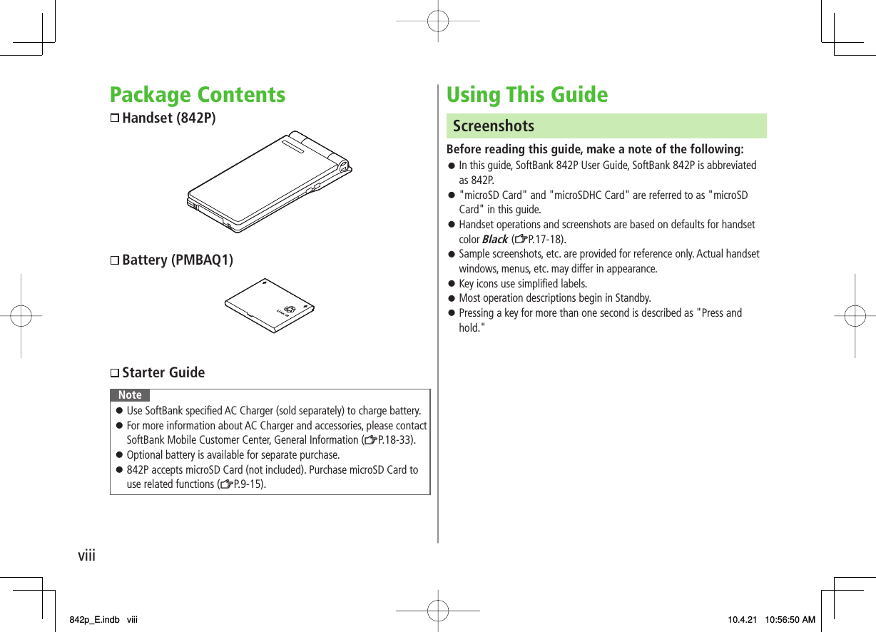 viiiPackage Contents  Handset (842P)  Battery (PMBAQ1)  Starter GuideNoteUse SoftBank specified AC Charger (sold separately) to charge battery.For more information about AC Charger and accessories, please contact SoftBank Mobile Customer Center, General Information (ZP.18-33).Optional battery is available for separate purchase.842P accepts microSD Card (not included). Purchase microSD Card to use related functions (ZP.9-15).󱛠󱛠󱛠󱛠Using This GuideScreenshotsBefore reading this guide, make a note of the following:In this guide, SoftBank 842P User Guide, SoftBank 842P is abbreviated as 842P.&quot;microSD Card&quot; and &quot;microSDHC Card&quot; are referred to as &quot;microSD Card&quot; in this guide.Handset operations and screenshots are based on defaults for handset color Black (ZP.17-18).Sample screenshots, etc. are provided for reference only. Actual handset windows, menus, etc. may differ in appearance.Key icons use simplified labels.Most operation descriptions begin in Standby.Pressing a key for more than one second is described as &quot;Press and hold.&quot;󱛠󱛠󱛠󱛠󱛠󱛠󱛠842p_E.indb   viii842p_E.indb   viii 10.4.21   10:56:50 AM10.4.21   10:56:50 AM