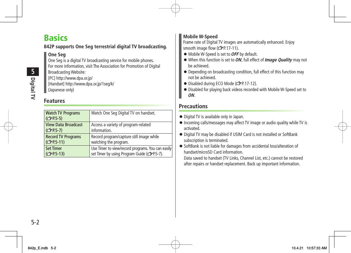 5-25Digital TVBasics842P supports One Seg terrestrial digital TV broadcasting.One SegOne Seg is a digital TV broadcasting service for mobile phones.For more information, visit The Association for Promotion of Digital Broadcasting Website:[PC] http://www.dpa.or.jp/[Handset] http://www.dpa.or.jp/1seg/k/(Japanese only)FeaturesWatch TV Programs (zZP.5-5)Watch One Seg Digital TV on handset.View Data Broadcast (zZP.5-7)Access a variety of program-related information.Record TV Programs (zZP.5-11)Record program/capture still image while watching the program.Set Timer (zZP.5-13)Use Timer to view/record programs. You can easily set Timer by using Program Guide (ZP.5 -7 ).Mobile W-SpeedFrame rate of Digital TV images are automatically enhanced. Enjoy smooth image flow (ZP.17-11). Mobile W-Speed is set to OFF by default.When this function is set to ON, full effect of Image Quality may not be achieved.Depending on broadcasting condition, full effect of this function may not be achieved.Disabled during ECO Mode (ZP.17-12).Disabled for playing back videos recorded with Mobile W-Speed set to ON.󱛠󱛠󱛠󱛠󱛠PrecautionsDigital TV is available only in Japan.Incoming calls/messages may affect TV image or audio quality while TV is activated.Digital TV may be disabled if USIM Card is not installed or SoftBank subscription is terminated.SoftBank is not liable for damages from accidental loss/alteration of handset/microSD Card information.Data saved to handset (TV Links, Channel List, etc.) cannot be restored after repairs or handset replacement. Back up important information.󱛠󱛠󱛠󱛠842p_E.indb   5-2842p_E.indb   5-2 10.4.21   10:57:33 AM10.4.21   10:57:33 AM