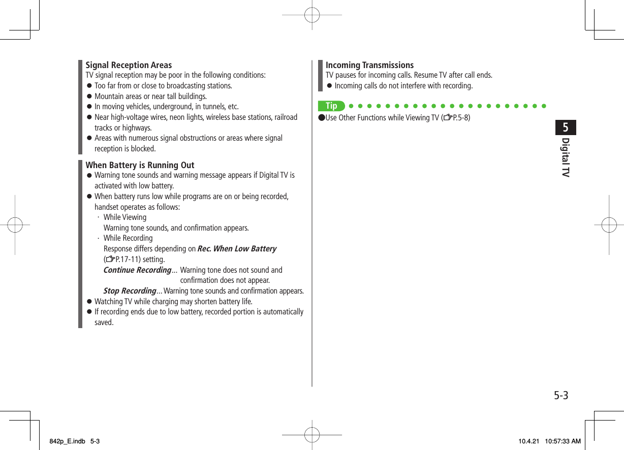 5-35Digital TVSignal Reception AreasTV signal reception may be poor in the following conditions:Too far from or close to broadcasting stations.Mountain areas or near tall buildings.In moving vehicles, underground, in tunnels, etc.Near high-voltage wires, neon lights, wireless base stations, railroad tracks or highways.Areas with numerous signal obstructions or areas where signal reception is blocked.󱛠󱛠󱛠󱛠󱛠When Battery is Running OutWarning tone sounds and warning message appears if Digital TV is activated with low battery.When battery runs low while programs are on or being recorded, handset operates as follows:・ While Viewing  Warning tone sounds, and confirmation appears.・ While Recording  Response differs depending on Rec. When Low Battery (ZP.17-11) setting. Continue Recording...   Warning tone does not sound and confirmation does not appear. Stop Recording...    Warning tone sounds and confirmation appears.Watching TV while charging may shorten battery life.If recording ends due to low battery, recorded portion is automatically saved.󱛠󱛠󱛠󱛠Incoming TransmissionsTV pauses for incoming calls. Resume TV after call ends.Incoming calls do not interfere with recording.󱛠Tip●Use Other Functions while Viewing TV (ZP.5-8)842p_E.indb   5-3842p_E.indb   5-3 10.4.21   10:57:33 AM10.4.21   10:57:33 AM