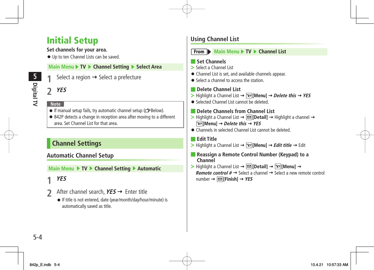 5-45Digital TVInitial SetupSet channels for your area.Up to ten Channel Lists can be saved.Main Menu ▶ TV ▶ Channel Setting ▶ Select Area1  Select a region Y Select a prefecture2 YES NoteIf manual setup fails, try automatic channel setup (ZBelow).842P detects a change in reception area after moving to a different area. Set Channel List for that area.󱛠󱛠Channel SettingsAutomatic Channel SetupMain Menu   ▶ TV ▶ Channel Setting ▶ Automatic1 YES 2  After channel search, YES    Enter titleIf title is not entered, date (year/month/day/hour/minute) is automatically saved as title.󱛠󱛠Using Channel ListMain Menu ▶ TV ▶ Channel ListSet ChannelsSelect a Channel ListChannel List is set, and available channels appear.Select a channel to access the station.Delete Channel ListHighlight a Channel List Y R[Menu] Y Delete this Y YES Selected Channel List cannot be deleted.Delete Channels from Channel ListHighlight a Channel List Y Q[Detail] Y Highlight a channel Y R[Menu] Y Delete this Y YES Channels in selected Channel List cannot be deleted.Edit TitleHighlight a Channel List Y R[Menu] Y Edit title Y EditReassign a Remote Control Number (Keypad) to a ChannelHighlight a Channel List Y Q[Detail] Y R[Menu] Y Remote control # Y Select a channel Y Select a new remote control number Y Q[Finish] Y YES ■&gt;󱛠󱛠■&gt;󱛠■&gt;󱛠■&gt;■&gt;FromFrom842p_E.indb   5-4842p_E.indb   5-4 10.4.21   10:57:33 AM10.4.21   10:57:33 AM