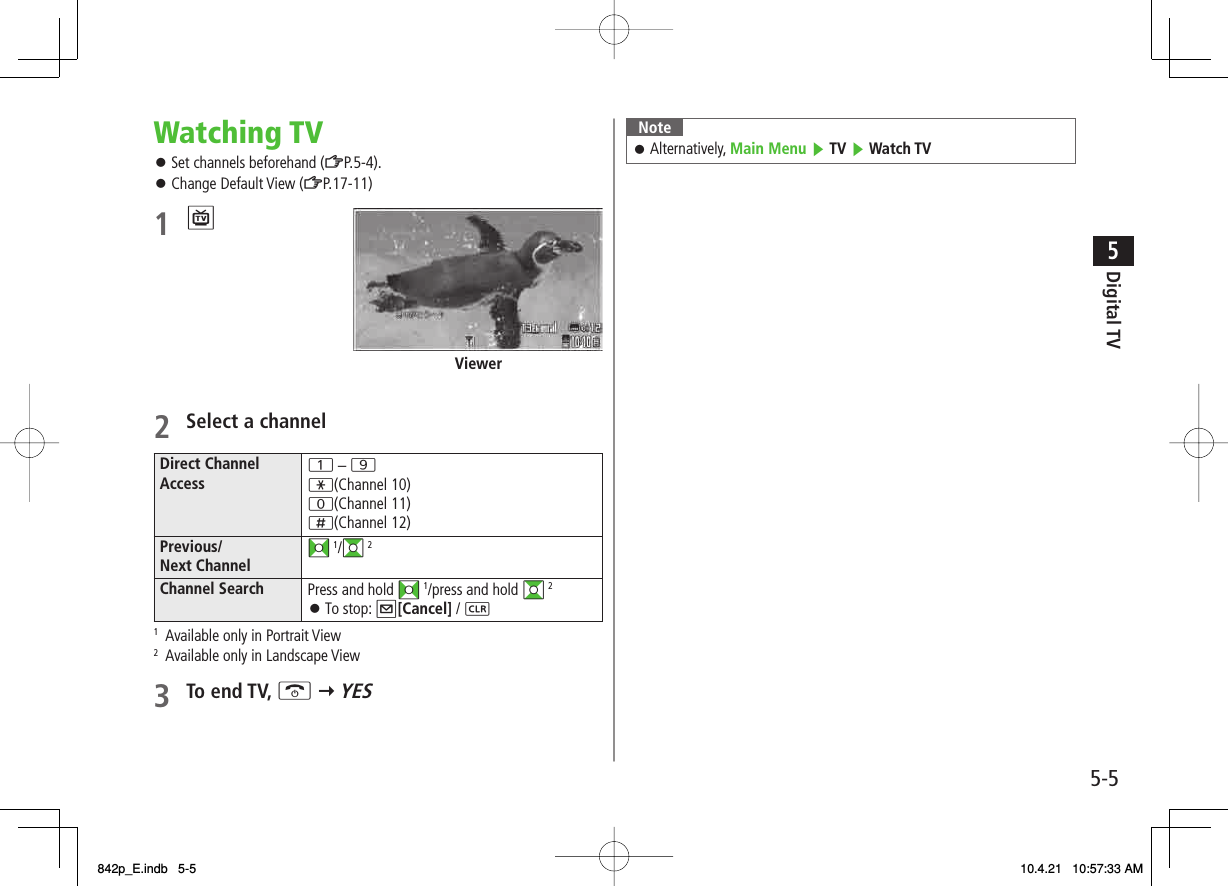 5-55Digital TVWatching TVSet channels beforehand (ZP.5-4).Change Default View (ZP.17-11) 1 P Viewer2  Select a channelDirect Channel Access 1 – 9*(Channel 10)0(Channel 11);(Channel 12)Previous/ Next Channel FI 1/GI 2 Channel Search Press and hold FI 1/press and hold GI 2To stop: Q[Cancel] / L󱛠1  Available only in Portrait View2  Available only in Landscape View3 To end TV, K Y YES 󱛠󱛠NoteAlternatively, Main Menu ▶ TV ▶ Watch TV󱛠842p_E.indb   5-5842p_E.indb   5-5 10.4.21   10:57:33 AM10.4.21   10:57:33 AM