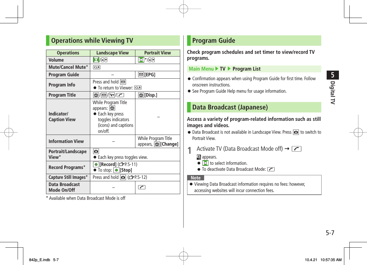 5-75Digital TVOperations while Viewing TVOperations  Landscape View  Portrait ViewVolume FI/UV GI*/UVMute/Cancel Mute*LProgram Guide –Q[EPG]Program Info Press and hold QTo return to Viewer: L󱛠Program Title P/Q/R/JP[Disp.]Indicator/Caption ViewWhile Program Title appears: PEach key press toggles indicators (icons) and captions on/off.󱛠–Information View –While Program Title appears, P[Change]Portrait/Landscape View*OEach key press toggles view.󱛠Record Programs*HI[Record] (ZP.5-11)To stop: HI[Stop]󱛠Capture Still Images* Press and hold O (ZP.5-12)Data Broadcast Mode On/Off –J* Available when Data Broadcast Mode is offProgram GuideCheck program schedules and set timer to view/record TV programs.Main Menu ▶ TV ▶ Program ListConfirmation appears when using Program Guide for first time. Follow onscreen instructions.See Program Guide Help menu for usage information.Data Broadcast (Japanese)Access a variety of program-related information such as still images and videos.Data Broadcast is not available in Landscape View. Press O to switch to Portrait View.1  Activate TV (Data Broadcast Mode off) Y J appears.GI to select information.To deactivate Data Broadcast Mode: JNoteViewing Data Broadcast information requires no fees: however, accessing websites will incur connection fees.󱛠󱛠󱛠󱛠󱛠󱛠842p_E.indb   5-7842p_E.indb   5-7 10.4.21   10:57:35 AM10.4.21   10:57:35 AM