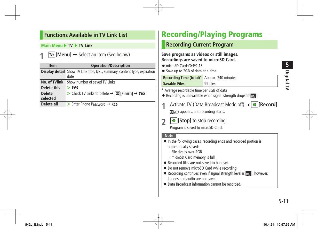5-115Digital TVFunctions Available in TV Link ListMain Menu ▶ TV ▶ TV Link1 R[Menu] Y Select an item (See below)Item Operation/DescriptionDisplay detail Show TV Link title, URL, summary, content type, expiration dateNo. of TVlink Show number of saved TV LinksDelete thisYES&gt;Delete selected Check TV Links to delete Y Q[Finish] Y YES&gt;Delete all Enter Phone Password Y YES&gt;Recording/Playing ProgramsRecording Current ProgramSave programs as videos or still images.Recordings are saved to microSD Card.microSD Card:ZP.9-15Save up to 2GB of data at a time.Recording Time (total)* Approx. 740 minutesSavable Files 99 files* Average recordable time per 2GB of dataRecording is unavailable when signal strength drops to  .1  Activate TV (Data Broadcast Mode off)   HI[Record] appears, and recording starts.2 HI[Stop] to stop recordingProgram is saved to microSD Card.NoteIn the following cases, recording ends and recorded portion is automatically saved:・ File size is over 2GB・ microSD Card memory is fullRecorded files are not saved to handset.Do not remove microSD Card while recording.Recording continues even if signal strength level is   ; however, images and audio are not saved.Data Broadcast information cannot be recorded.󱛠󱛠󱛠󱛠󱛠󱛠󱛠󱛠842p_E.indb   5-11842p_E.indb   5-11 10.4.21   10:57:36 AM10.4.21   10:57:36 AM