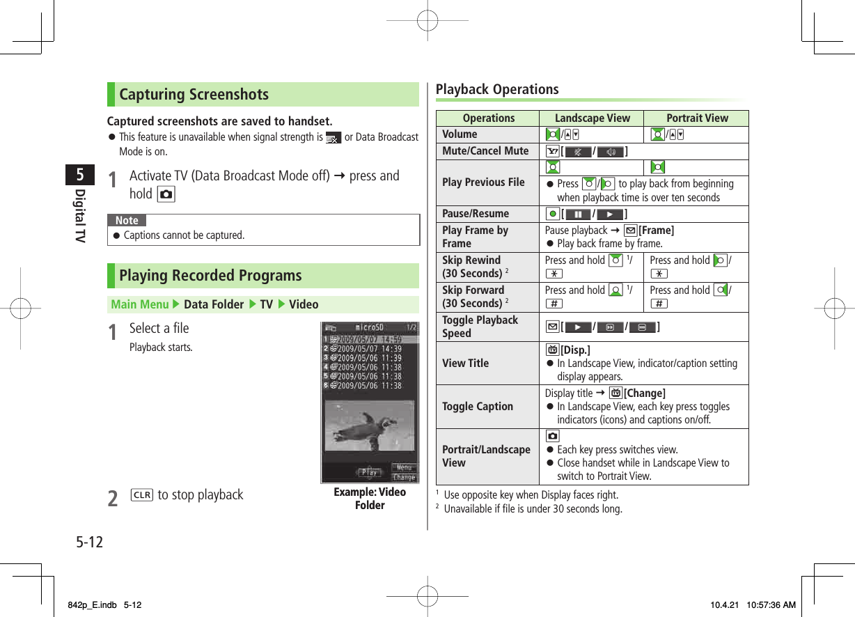 5-125Digital TVCapturing ScreenshotsCaptured screenshots are saved to handset.This feature is unavailable when signal strength is   or Data Broadcast Mode is on.1  Activate TV (Data Broadcast Mode off) Y press and hold ONoteCaptions cannot be captured.󱛠Playing Recorded ProgramsMain Menu ▶ Data Folder ▶ TV ▶ Video1  Select a filePlayback starts.2 L to stop playback󱛠Example: Video FolderExample: Video FolderPlayback OperationsOperations  Landscape View  Portrait ViewVolume FI/UV GI/UVMute/Cancel Mute R[ / ]Play Previous FileGIFIPress AI/CI to play back from beginning when playback time is over ten seconds󱛠Pause/Resume HI[ / ]Play Frame by Frame Pause playback Y Q[Frame]Play back frame by frame.󱛠Skip Rewind (30 Seconds) 2Press and hold AI 1/ *Press and hold CI/ *Skip Forward (30 Seconds) 2Press and hold BI 1/ ;Press and hold DI/ ;Toggle Playback Speed Q[ / / ]View TitleP[Disp.]In Landscape View, indicator/caption setting display appears.󱛠Toggle Caption Display title Y P[Change]In Landscape View, each key press toggles indicators (icons) and captions on/off.󱛠Portrait/Landscape ViewOEach key press switches view.Close handset while in Landscape View to switch to Portrait View.󱛠󱛠1  Use opposite key when Display faces right.2  Unavailable if file is under 30 seconds long.842p_E.indb   5-12842p_E.indb   5-12 10.4.21   10:57:36 AM10.4.21   10:57:36 AM