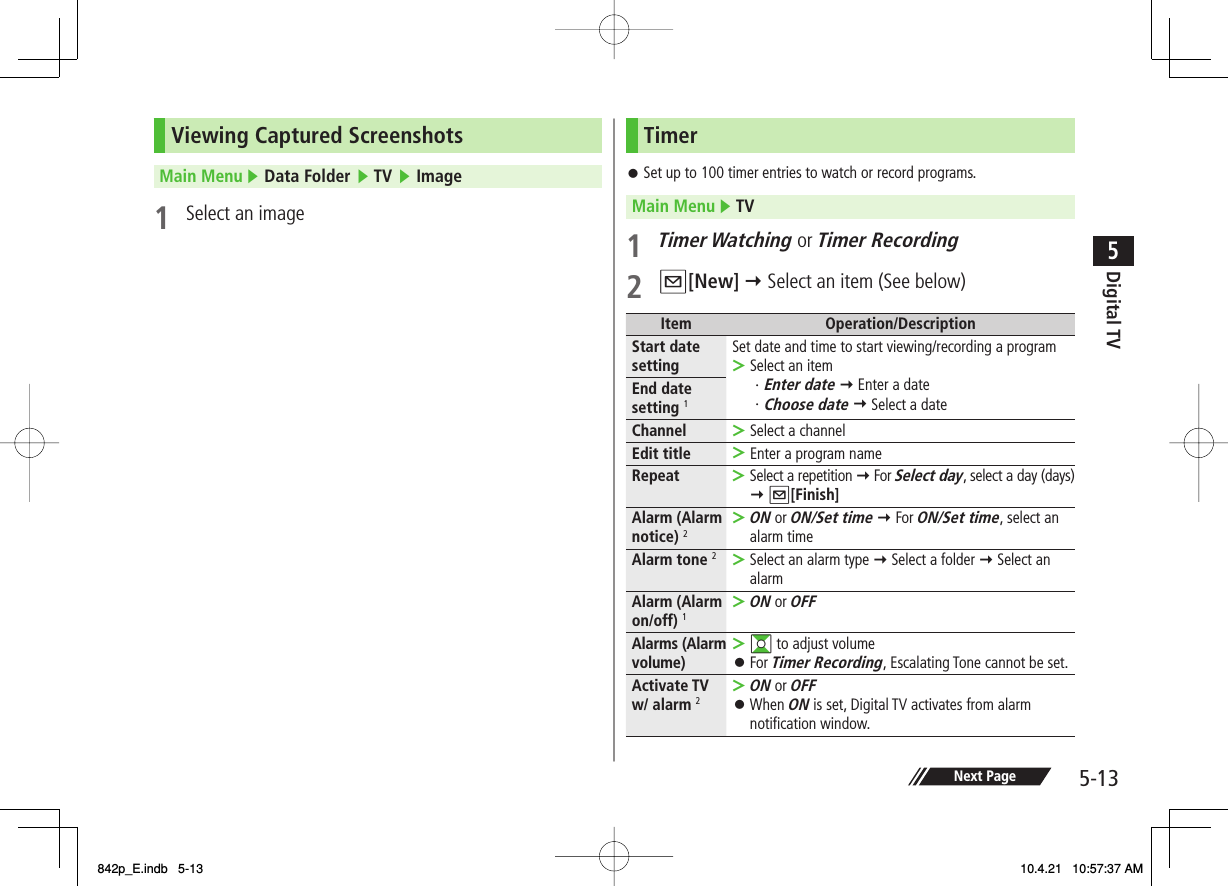 5-135Digital TVNext PageViewing Captured ScreenshotsMain Menu ▶ Data Folder ▶ TV ▶ Image1  Select an imageTimerSet up to 100 timer entries to watch or record programs.Main Menu ▶ TV1 Timer Watching or Timer Recording2 Q[New] Y Select an item (See below)Item Operation/DescriptionStart date setting Set date and time to start viewing/recording a programSelect an item・Enter date Y Enter a date・Choose date Y Select a date &gt;End date setting 1Channel Select a channel&gt;Edit title Enter a program name&gt;Repeat Select a repetition Y For Select day, select a day (days)   Y Q[Finish]&gt;Alarm (Alarm notice) 2ON or ON/Set time Y For ON/Set time, select an alarm time&gt;Alarm tone 2Select an alarm type Y Select a folder Y Select an alarm&gt;Alarm (Alarm on/off) 1ON or OFF&gt;Alarms (Alarm volume)GI to adjust volumeFor Timer Recording, Escalating Tone cannot be set.&gt;󱛠Activate TV w/ alarm 2ON or OFFWhen ON is set, Digital TV activates from alarm notification window.&gt;󱛠󱛠842p_E.indb   5-13842p_E.indb   5-13 10.4.21   10:57:37 AM10.4.21   10:57:37 AM