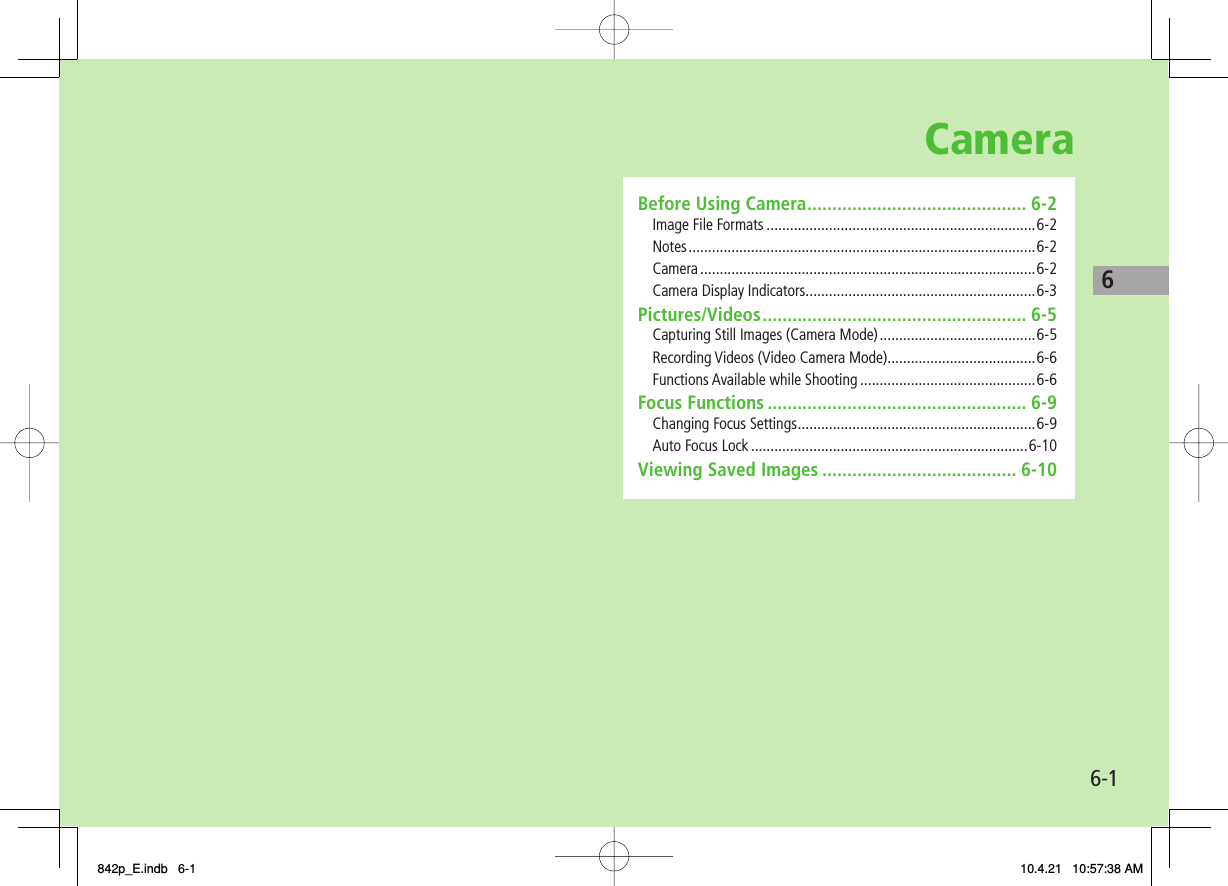 Camera6-16Before Using Camera ............................................ 6-2Image File Formats .....................................................................6-2Notes ......................................................................................... 6-2Camera ......................................................................................6-2Camera Display Indicators ...........................................................6-3Pictures/Videos ..................................................... 6-5Capturing Still Images (Camera Mode) ........................................6-5Recording Videos (Video Camera Mode) ......................................6-6Functions Available while Shooting .............................................6-6Focus Functions .................................................... 6-9Changing Focus Settings .............................................................6-9Auto Focus Lock .......................................................................6-10Viewing Saved Images ....................................... 6-10842p_E.indb   6-1842p_E.indb   6-1 10.4.21   10:57:38 AM10.4.21   10:57:38 AM