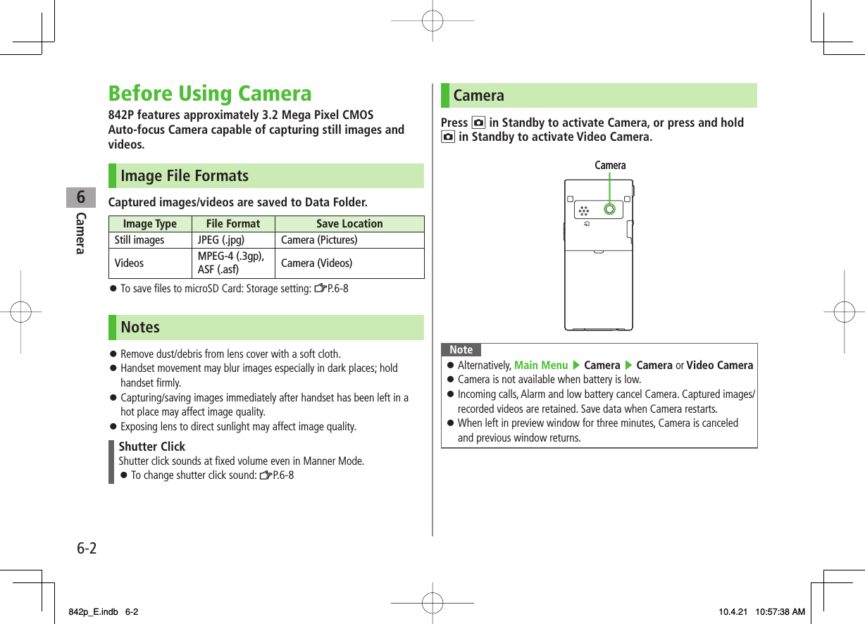 6Camera6-2Before Using Camera842P features approximately 3.2 Mega Pixel CMOS Auto-focus Camera capable of capturing still images and videos.Image File FormatsCaptured images/videos are saved to Data Folder.Image Type  File Format  Save LocationStill images JPEG (.jpg) Camera (Pictures)Videos MPEG-4 (.3gp), ASF (.asf) Camera (Videos)To save files to microSD Card: Storage setting: ZP.6-8NotesRemove dust/debris from lens cover with a soft cloth.Handset movement may blur images especially in dark places; hold handset firmly.Capturing/saving images immediately after handset has been left in a hot place may affect image quality.Exposing lens to direct sunlight may affect image quality.Shutter ClickShutter click sounds at fixed volume even in Manner Mode.To change shutter click sound: ZP.6-8󱛠󱛠󱛠󱛠󱛠󱛠CameraPress O in Standby to activate Camera, or press and hold O in Standby to activate Video Camera.NoteAlternatively, Main Menu ▶ Camera ▶ Camera or Video Camera Camera is not available when battery is low.Incoming calls, Alarm and low battery cancel Camera. Captured images/ recorded videos are retained. Save data when Camera restarts.When left in preview window for three minutes, Camera is canceled and previous window returns.󱛠󱛠󱛠󱛠CameraCamera842p_E.indb   6-2842p_E.indb   6-2 10.4.21   10:57:38 AM10.4.21   10:57:38 AM