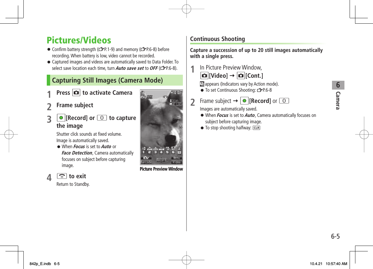 6Camera6-5Pictures/VideosConfirm battery strength (ZP.1-9) and memory (ZP.6-8) before recording. When battery is low, video cannot be recorded.Captured images and videos are automatically saved to Data Folder. To select save location each time, turn Auto save set to OFF (ZP.6-8).Capturing Still Images (Camera Mode)1 Press O to activate Camera2 Frame subject3 HI[Record] or 0 to capture the imageShutter click sounds at fixed volume.Image is automatically saved.When Focus is set to Auto or Face Detection, Camera automatically focuses on subject before capturing image.4 K to exitReturn to Standby.󱛠󱛠󱛠Picture Preview WindowPicture Preview WindowContinuous ShootingCapture a succession of up to 20 still images automatically with a single press.1  In Picture Preview Window, O[Video] Y O[Cont.] appears (Indicators vary by Action mode). To set Continuous Shooting: ZP.6-8 2 Frame subject Y HI[Record] or 0Images are automatically saved.When Focus is set to Auto, Camera automatically focuses on subject before capturing image.To stop shooting halfway: L󱛠󱛠󱛠842p_E.indb   6-5842p_E.indb   6-5 10.4.21   10:57:40 AM10.4.21   10:57:40 AM