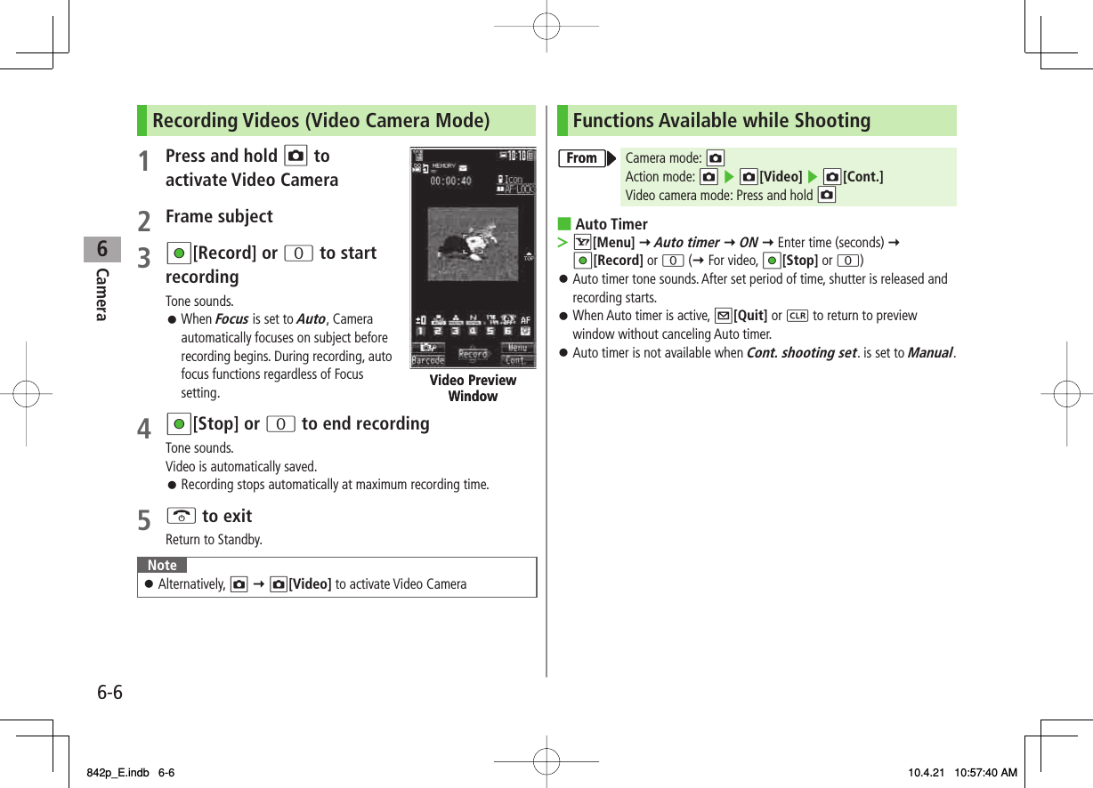 6Camera6-6Recording Videos (Video Camera Mode)1  Press and hold O to activate Video Camera 2 Frame subject3 HI[Record] or 0 to start recordingTone sounds.When Focus is set to Auto, Camera automatically focuses on subject before recording begins. During recording, auto focus functions regardless of Focus setting.4 HI[Stop] or 0 to end recordingTone sounds.Video is automatically saved.Recording stops automatically at maximum recording time.5 K to exitReturn to Standby.NoteAlternatively, O Y O[Video] to activate Video Camera󱛠󱛠󱛠Video Preview WindowVideo Preview WindowFunctions Available while ShootingCamera mode: NOAction mode: NO ▶ NO[Video] ▶ NNO[Cont.]Video camera mode: Press and hold NOAuto TimerR[Menu] Y Auto timer Y ON Y Enter time (seconds) Y HI[Record] or 0 (Y For video, HI[Stop] or 0)Auto timer tone sounds. After set period of time, shutter is released and recording starts.When Auto timer is active, Q[Quit] or L to return to preview window without canceling Auto timer.Auto timer is not available when Cont. shooting set. is set to Manual.■&gt;󱛠󱛠󱛠FromFrom842p_E.indb   6-6842p_E.indb   6-6 10.4.21   10:57:40 AM10.4.21   10:57:40 AM