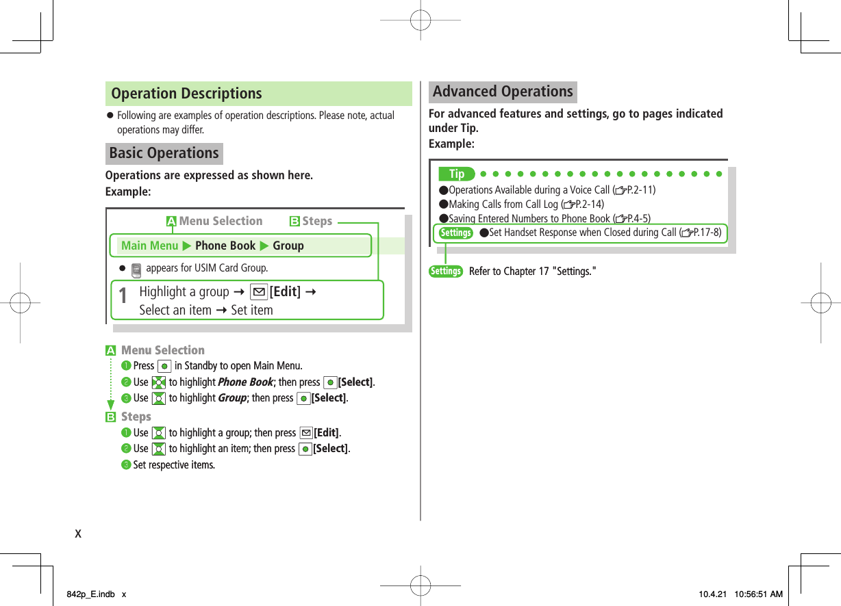 xOperation DescriptionsFollowing are examples of operation descriptions. Please note, actual operations may differ.Basic OperationsOperations are expressed as shown here.Example:󱛠Menu Selection❶ Press  in Standby to open Main Menu.❷ Use  to highlight Phone Book; then press  [Select].❸ Use  to highlight Group; then press  [Select].Steps❶ Use  to highlight a group; then press  [Edit].❷ Use  to highlight an item; then press  [Select].❸ Set respective items.Menu Selection StepsMain Menu  Phone Book   Group appears for USIM Card Group.1Highlight a group  [Edit]Select an item   Set itemMenu Selection❶ Press  in Standby to open Main Menu.❷ Use  to highlight Phone Book; then press  [Select].❸ Use  to highlight Group; then press  [Select].Steps❶ Use  to highlight a group; then press  [Edit].❷ Use  to highlight an item; then press  [Select].❸ Set respective items.Menu Selection StepsMain Menu  Phone Book   Group appears for USIM Card Group.1Highlight a group  [Edit]Select an item   Set itemAdvanced OperationsFor advanced features and settings, go to pages indicated under Tip.Example:Tip●Operations Available during a Voice Call ( P.2-11)  ●Making Calls from Call Log ( P.2-14)  ●Saving Entered Numbers to Phone Book ( P.4-5)Settings●Set Handset Response when Closed during Call ( P.17-8)SettingsRefer to Chapter 17 &quot;Settings.&quot;Tip●Operations Available during a Voice Call ( P.2-11)  ●Making Calls from Call Log ( P.2-14)  ●Saving Entered Numbers to Phone Book ( P.4-5)Settings●Set Handset Response when Closed during Call ( P.17-8)SettingsRefer to Chapter 17 &quot;Settings.&quot;842p_E.indb   x842p_E.indb   x 10.4.21   10:56:51 AM10.4.21   10:56:51 AM