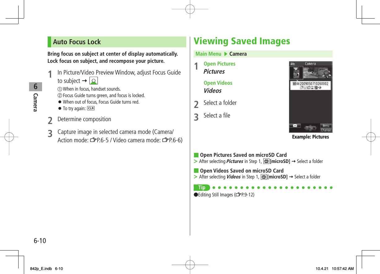 6Camera6-10Auto Focus LockBring focus on subject at center of display automatically.Lock focus on subject, and recompose your picture.1  In Picture/Video Preview Window, adjust Focus Guide to subject Y BI① When in focus, handset sounds.② Focus Guide turns green, and focus is locked.When out of focus, Focus Guide turns red.To try again: L2 Determine composition3  Capture image in selected camera mode (Camera/ Action mode: ZP.6-5 / Video camera mode: ZP.6-6)󱛠󱛠Viewing Saved ImagesMain Menu   ▶ Camera1 Open PicturesPictures  Open VideosVideos2  Select a folder3  Select a fileOpen Pictures Saved on microSD CardAfter selecting Pictures in Step 1, P[microSD] Y Select a folderOpen Videos Saved on microSD CardAfter selecting Videos in Step 1, P[microSD] Y Select a folderTip●Editing Still Images (ZP.9-12)■&gt;■&gt;Example: PicturesExample: Pictures842p_E.indb   6-10842p_E.indb   6-10 10.4.21   10:57:42 AM10.4.21   10:57:42 AM